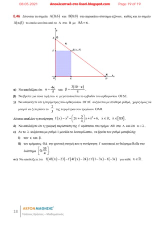 18
Τσάτσος Χρήστος – Μαθηματικός
E.46 Δίνονται τα σημεία  
Α 0,6 και  
B 8,0 στο παρακάτω σύστημα αξόνων, καθώς και το σημείο
 
Δ α,β το οποίο κινείται από το Α στο Β με ΑΔ κ
 .
α) Να αποδείξετε ότι
4κ
α
5
 και
 
3 10 κ
β
5

 .
β) Να βρείτε για ποια τιμή του κ μεγιστοποιείται το εμβαδόν του ορθογωνίου ΟΓΔΕ.
γ) Να αποδείξετε ότι η περίμετρος του ορθογωνίου ΟΓΔΕ αυξάνεται με σταθερό ρυθμό, χωρίς όμως να
μπορεί να ξεπεράσει τα
2
3
της περιμέτρου του τριγώνου ΟΑΒ.
Δίνεται επιπλέον η συνάρτηση    
2 2
3
f x x 2λ x λ 6, x , λ 0,8
4
 
      
 
 
 .
δ) Να αποδείξετε ότι η γραφική παράσταση της f εφάπτεται στο τμήμα ΑΒ στο Δ και ότι α λ
 .
ε) Αν το λ αυξάνεται με ρυθμό 1 μονάδα το δευτερόλεπτο, να βρείτε τον ρυθμό μεταβολής:
i) των κ και β.
ii) του τμήματος ΟΔ την χρονική στιγμή που η συνάρτηση f ικανοποιεί το θεώρημα Rolle στο
διάστημα
35
0,
4
 
 
 
.
στ) Να αποδείξετε ότι  
   
     
f 4f x 23 f 4f x 24 f 1 3x f 3x
       για κάθε x .
08.05.2021 Αποκλειστικά στο lisari.blogspot.com Page 19 of 19
 