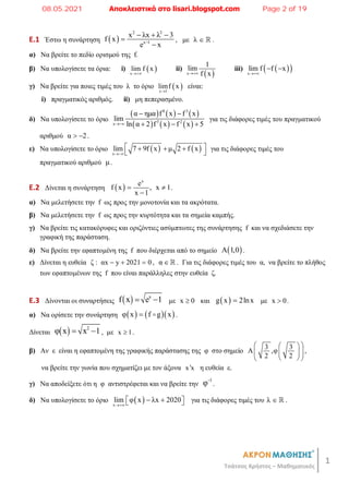 1
Τσάτσος Χρήστος – Μαθηματικός
E.1 Έστω η συνάρτηση  
2 2
x 1
x λx λ 3
f x
e x

  


, με λ   .
α) Να βρείτε το πεδίο ορισμού της f.
β) Να υπολογίσετε τα όρια: i)  
x
lim f x

ii)
 
x
1
lim
f x

iii)  
 
x
lim f f x

 
γ) Να βρείτε για ποιες τιμές του λ το όριο  
x 1
limf x

είναι:
i) πραγματικός αριθμός. ii) μη πεπερασμένο.
δ) Να υπολογίσετε το όριο
     
     
8 3
3 2
x
α ημα f x f x
lim
ln α 2 f x f x 5

 
  
για τις διάφορες τιμές του πραγματικού
αριθμού α 2
  .
ε) Να υπολογίσετε το όριο    
x
lim 7 9f x μ 2 f x

 
  
 
για τις διάφορες τιμές του
πραγματικού αριθμού μ.
E.2 Δίνεται η συνάρτηση  
x
e
f x , x 1
x 1
 

.
α) Να μελετήσετε την f ως προς την μονοτονία και τα ακρότατα.
β) Να μελετήσετε την f ως προς την κυρτότητα και τα σημεία καμπής.
γ) Να βρείτε τις κατακόρυφες και οριζόντιες ασύμπτωτες της συνάρτησης f και να σχεδιάσετε την
γραφική της παράσταση.
δ) Να βρείτε την εφαπτομένη της f που διέρχεται από το σημείο  
A 1,0 .
ε) Δίνεται η ευθεία ζ : αx y 2021 0
   , α   . Για τις διάφορες τιμές του α, να βρείτε το πλήθος
των εφαπτομένων της f που είναι παράλληλες στην ευθεία ζ.
E.3 Δίνονται οι συναρτήσεις   x
f x e 1
  με x 0
 και  
g x 2lnx
 με x 0
 .
α) Να ορίσετε την συνάρτηση     
φ x f g x
  .
Δίνεται   2
φ x x 1
  , με x 1
 .
β) Αν ε είναι η εφαπτομένη της γραφικής παράστασης της φ στο σημείο
3 3
A ,φ
2 2
 
 
 
 
 
 
,
να βρείτε την γωνία που σχηματίζει με τον άξονα x x
 η ευθεία ε.
γ) Να αποδείξετε ότι η φ αντιστρέφεται και να βρείτε την
1
φ
.
δ) Να υπολογίσετε το όριο  
x
lim φ x λx 2020

 
 
  για τις διάφορες τιμές του λ   .
08.05.2021 Αποκλειστικά στο lisari.blogspot.com Page 2 of 19
 