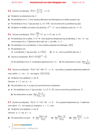 2
Τσάτσος Χρήστος – Μαθηματικός
E.4 Δίνεται η συνάρτηση  
x
x
e x
f x
e 1



, x 0
 .
α) Να βρείτε τις ασύμπτωτες της f.
β) Να αποδείξετε ότι η f είναι γνησίως φθίνουσα στα διαστήματα του πεδίου ορισμού της.
γ) Να αποδείξετε ότι η f έχει μια ρίζα  
0
x 1,0
  και ότι αυτή είναι η μοναδική της ρίζα.
δ) Να βρείτε το πλήθος των ριζών της εξίσωσης  
f x
e λ
 για τις διάφορες τιμές του λ 0
 .
E.5 Δίνεται η συνάρτηση   x
lnx
f x α
e
  με x 0
 και α 0
 .
α) Να αποδείξετε ότι η ευθεία ε: y α
 είναι οριζόντια ασύμπτωτη της συνάρτησης f στο  και
στη συνέχεια ότι η f βρίσκεται πάνω από την ε για κάθε x 1
 .
β) Να αποδείξετε ότι η συνάρτηση f είναι γνησίως αύξουσα στο διάστημα  
0,1 .
γ) Να αποδείξετε ότι:
i) η συνάρτηση f έχει μια ρίζα  
0
x 0,1
 . ii) το 0
x είναι η μοναδική ρίζα της f.
δ) Δίνεται η συνάρτηση      
 
f x
h x f x e 1
  .
i) Να αποδείξετε ότι η h συνάρτηση εφάπτεται στον x x
 . ii) Να υπολογίσετε το όριο
 
0
x x
1
lim
h x

.
E.6 Δίνεται η συνάρτηση   3
f x αx βx 5
   , x   , της οποίας η γραφική παράσταση εφάπτεται
στην ευθεία y 18x 27
  στο σημείο  
 
A 2,f 2 .
α) Να βρείτε τους αριθμούς α και β.
Δίνονται α 2
 και β 6
  .
β) Να μελετήσετε την f ως προς την μονοτονία και τα ακρότατα.
γ) i) Να αποδείξετε ότι η f έχει μια ρίζα  
0
x 3, 2
   και ότι αυτή είναι μοναδική στο  .
ii) Να υπολογίσετε το όριο
 
0
x 0
0
x x
lim
f x x




.
E.7 Δίνεται η συνάρτηση   3 2
f x x αx β
   , x   . Αν η γραφική παράσταση της f εφάπτεται
στον άξονα x x
 στο σημείο με τετμημένη x 2
  , τότε:
α) Να βρείτε τους αριθμούς α και β.
Δίνονται α 3
 και β 4
  .
β) Να υπολογίσετε τα όρια: i)
 
 
x 2
ln x e
lim
f x


ii)
 
 
x 1
ln x 1
lim
f x


iii)
 
ν
x
f x
lim
x

, ν   .
08.05.2021 Αποκλειστικά στο lisari.blogspot.com Page 3 of 19
 
