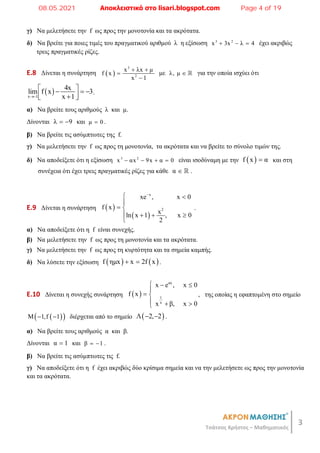3
Τσάτσος Χρήστος – Μαθηματικός
γ) Να μελετήσετε την f ως προς την μονοτονία και τα ακρότατα.
δ) Να βρείτε για ποιες τιμές του πραγματικού αριθμού λ η εξίσωση 3 2
x 3x λ 4
   έχει ακριβώς
τρεις πραγματικές ρίζες.
E.8 Δίνεται η συνάρτηση  
3
2
x λx μ
f x
x 1
 


με λ, μ   για την οποία ισχύει ότι
 
x 1
4x
lim f x 3
x 1

 
  
 

 
.
α) Να βρείτε τους αριθμούς λ και μ.
Δίνονται λ 9
  και μ 0
 .
β) Να βρείτε τις ασύμπτωτες της f.
γ) Να μελετήσετε την f ως προς τη μονοτονία, τα ακρότατα και να βρείτε το σύνολο τιμών της.
δ) Να αποδείξετε ότι η εξίσωση 3 2
x αx 9x α 0
    είναι ισοδύναμη με την  
f x α
 και στη
συνέχεια ότι έχει τρεις πραγματικές ρίζες για κάθε α   .
E.9 Δίνεται η συνάρτηση  
 
x
2
xe , x 0
f x
x
ln x 1 , x 0
2

 

 
   

.
α) Να αποδείξετε ότι η f είναι συνεχής.
β) Να μελετήσετε την f ως προς τη μονοτονία και τα ακρότατα.
γ) Να μελετήσετε την f ως προς τη κυρτότητα και τα σημεία καμπής.
δ) Να λύσετε την εξίσωση    
f ημx x 2f x
  .
E.10 Δίνεται η συνεχής συνάρτηση  
αx
1
x
x e , x 0
f x
x β, x 0
  

 
  

, της οποίας η εφαπτομένη στο σημείο
 
 
Μ 1,f 1
  διέρχεται από το σημείο  
Λ 2, 2
  .
α) Να βρείτε τους αριθμούς α και β.
Δίνονται α 1
 και β 1
  .
β) Να βρείτε τις ασύμπτωτες τις f.
γ) Να αποδείξετε ότι η f έχει ακριβώς δύο κρίσιμα σημεία και να την μελετήσετε ως προς την μονοτονία
και τα ακρότατα.
08.05.2021 Αποκλειστικά στο lisari.blogspot.com Page 4 of 19
 