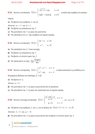 4
Τσάτσος Χρήστος – Μαθηματικός
E.11 Δίνεται η συνάρτηση  
 
2
x
x 1 αx, x 0
f x
ln e 2x β, x 0
   

 
   

, η οποία έχει ακριβώς ένα κρίσιμο
σημείο.
α) Να βρείτε τους αριθμούς α και β.
Δίνονται α 1
  και β 1
 .
β) Να βρείτε τις ασύμπτωτες της f.
γ) Να μελετήσετε την f ως προς την μονοτονία.
δ) Να αποδείξετε ότι η f έχει ακριβώς ένα σημείο καμπής.
E.12 Δίνεται η συνάρτηση  
x
x
xe 1, x 0
f x
x , x 0

  

 
 

.
α) Να αποδείξετε ότι η f είναι συνεχής.
β) Να βρείτε τις ασύμπτωτες της f.
γ) Να βρείτε το σύνολο τιμών της f.
δ) Να υπολογίσετε το όριο
 
x
f ημx
lim
lnx

E.13 Δίνεται η συνάρτηση  
2 x 1
2
α e , x 1
f x
x αx, x 1
 
   

 
   

, η οποία ικανοποιεί τις υποθέσεις του
θεωρήματος Bolzano στο διάστημα  
1,1
 .
α) Να βρείτε το α.
Δίνεται α 2
 .
β) Να μελετήσετε την f ως προς τη μονοτονία και τα ακρότατα.
γ) Να μελετήσετε την f ως προς την κυρτότητα και τα σημεία καμπής.
E.14 Δίνεται η συνεχής συνάρτηση  
3 2
x λx 1
, x 1
x 1
f x
μ 4, x 1
  
 
 
 
   

, με λ,μ   .
α) Να βρείτε τους αριθμούς λ και μ και να δείξετε ότι   2
f x x x 1
   , x   .
Δίνονται λ 2
 και μ 5
  .
β) Να μελετήσετε την f ως προς τη μονοτονία και να βρείτε το σύνολο τιμών της f.
08.05.2021 Αποκλειστικά στο lisari.blogspot.com Page 5 of 19
 