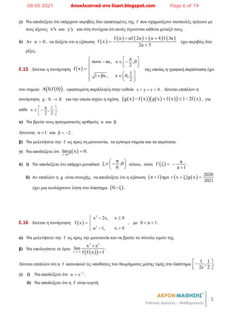5
Τσάτσος Χρήστος – Μαθηματικός
γ) Να αποδείξετε ότι υπάρχουν ακριβώς δύο εφαπτομένες της f που σχηματίζουν ισοσκελές τρίγωνο με
τους άξονες x x
 και y y
 και στη συνέχεια ότι αυτές τέμνονται κάθετα μεταξύ τους.
δ) Αν α 0
 , να δείξετε ότι η εξίσωση  
       
f α αf 2α α 4 f 3α
f x
2α 5
  


έχει ακριβώς δύο
ρίζες.
E.15 Δίνεται η συνάρτηση  
π
συνx αx, x ,0
2
f x
1
1 βx , x 0,
2
  
  
  
 

 
 
   
  

της οποίας η γραφική παράσταση έχει
στο σημείο  
 
A 0,f 0 , εφαπτομένη παράλληλη στην ευθεία x y e 0
   . Δίνεται επιπλέον η
συνάρτηση g : 
  για την οποία ισχύει η σχέση    
     
   
g x f x g x f x 1 2f x
    , για
κάθε π 1
x ,
2 2
 
 
 
 
.
α) Να βρείτε τους πραγματικούς αριθμούς α και β.
Δίνονται α 1
 και β 2
  .
β) Να μελετήσετε την f ως προς τη μονοτονία, τα κρίσιμα σημεία και τα ακρότατα.
γ) Να αποδείξετε ότι  
x 0
limg x 0

 .
δ) i) Να αποδείξετε ότι υπάρχει μοναδικό
π
ξ ,0
6
 
 
 
 
τέτοιο, ώστε   π
f ξ
π 1
  

.
ii) Αν επιπλέον η g είναι συνεχής, να αποδείξετε ότι η εξίσωση       2020
π 1 ημx x ξ g x
2021
   
έχει μια τουλάχιστον λύση στο διάστημα  
0, ξ
 .
E.16 Δίνεται η συνάρτηση  
2
x
x 2x, x 0
f x
α 1, x 0
  

 
  

, με 0 α 1
  .
α) Να μελετήσετε την f ως προς την μονοτονία και να βρείτε το σύνολο τιμών της.
β) Να υπολογίσετε το όριο
 
 
3 2
x
x x
lim
f f x 1



.
Δίνεται επιπλέον ότι η f ικανοποιεί τις υποθέσεις του θεωρήματος μέσης τιμής στο διάστημα
1 1
,
2e 2
 

 
 
.
γ) i) Να αποδείξετε ότι 2
α e
 .
ii) Να αποδείξετε ότι η f είναι κυρτή.
08.05.2021 Αποκλειστικά στο lisari.blogspot.com Page 6 of 19
 