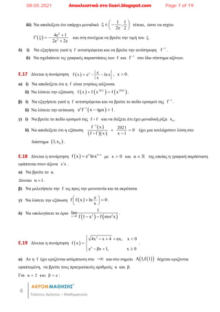 6
Τσάτσος Χρήστος – Μαθηματικός
iii) Να αποδείξετε ότι υπάρχει μοναδικό
1 1
ξ ,
2e 2
 
 
 
 
τέτοιο, ώστε να ισχύει
 
2
2
4e 1
f ξ
2e 2e

  

και στη συνέχεια να βρείτε την τιμή του ξ.
δ) i) Να εξηγήσετε γιατί η f αντιστρέφεται και να βρείτε την αντίστροφη 1
f 
.
ii) Να σχεδιάσετε τις γραφικές παραστάσεις των f και 1
f 
στο ίδιο σύστημα αξόνων.
E.17 Δίνεται η συνάρτηση   x e
f x e ln x
x
   , x 0
 .
α) i) Να αποδείξετε ότι η f είναι γνησίως αύξουσα.
ii) Να λύσετε την εξίσωση      
2021 2020
f x f x f x
  .
β) i) Να εξηγήσετε γιατί η f αντιστρέφεται και να βρείτε το πεδίο ορισμού της 1
f 
.
ii) Να λύσετε την ανίσωση  
x 1
e f x ημx 1

  .
γ) i) Να βρείτε το πεδίο ορισμού της f f
 και να δείξετε ότι έχει μοναδική ρίζα 0
x .
ii) Να αποδείξετε ότι η εξίσωση
 
  
1
f x 2021
0
f f x x 1

 


έχει μια τουλάχιστον λύση στο
διάστημα  
0
1,x .
E.18 Δίνεται η συνάρτηση   x α x
f x e lnx 
 με x 0
 και α   της οποίας η γραφική παράσταση
εφάπτεται στον άξονα x x
 .
α) Να βρείτε το α.
Δίνεται α 1
 .
β) Να μελετήσετε την f ως προς την μονοτονία και τα ακρότατα.
γ) Να λύσετε την εξίσωση   e
f f x ln 0
x
 
 
 
 
.
δ) Να υπολογίσετε το όριο
   
2 2
x 0
1
lim
f 1 x f συν x
  
.
E.19 Δίνεται η συνάρτηση  
2
x
4x x 4 αx, x 0
f x
e βx 1, x 0
    

 
   

.
α) Αν η f έχει οριζόντια ασύμπτωτη στο  και στο σημείο  
 
A 1,f 1 δέχεται οριζόντια
εφαπτομένη, να βρείτε τους πραγματικούς αριθμούς α και β.
Για α 2 και β e
  :
08.05.2021 Αποκλειστικά στο lisari.blogspot.com Page 7 of 19
 