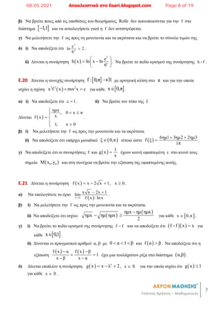 7
Τσάτσος Χρήστος – Μαθηματικός
β) Να βρείτε ποιες από τις υποθέσεις του θεωρήματος Rolle δεν ικανοποιούνται για την f στο
διάστημα  
1,1
 και να αιτιολογήσετε γιατί η f δεν αντιστρέφεται.
γ) Να μελετήσετε την f ως προς τη μονοτονία και τα ακρότατα και να βρείτε το σύνολο τιμών της.
δ) i) Να αποδείξετε ότι
7
e
e
ln 2
6
 .
ii) Δίνεται η συνάρτηση  
7
e
e
h x ln x ln
6
 
 
 
 
. Να βρείτε το πεδίο ορισμού της συνάρτησης h f
 .
E.20 Δίνεται η συνεχής συνάρτηση  
f : 0,π  με αρνητική κλίση στο π και για την οποία
ισχύει η σχέση  
2 2 2
x f x συν x c
  για κάθε  
x 0,π
 .
α) i) Να αποδείξετε ότι c 1
 . ii) Να βρείτε τον τύπο της f.
Δίνεται  
ημx
, 0 x π
x
f x
1, x 0
  

 
 

.
β) i) Να μελετήσετε την f ως προς την μονοτονία και τα ακρότατα.
ii) Να αποδείξετε ότι υπάρχει μοναδικό  
ξ 0,π
 τέτοιο ώστε   6ημ1 3ημ2 2ημ3
f ξ
18
 
 .
γ) Να αποδείξετε ότι οι συναρτήσεις f και   1
g x
x
 έχουν κοινή εφαπτομένη ε στο κοινό τους
σημείο  
0 0
Μ x ,y και στη συνέχεια να βρείτε την εξίσωση της εφαπτομένης αυτής.
E.21 Δίνεται η συνάρτηση  
f x x 2 x 1
   , x 0
 .
α) Να υπολογίσετε το όριο
 
x 1
x x 2x 1
lim
f x lnx

 

.
β) i) Να μελετήσετε την f ως προς την μονοτονία και τα ακρότατα.
ii) Να αποδείξετε ότι ισχύει  
 
ημx ημ ημx
ημx ημ ημx
2

  για κάθε  
x 0,π
 .
γ) i) Να βρείτε το πεδίο ορισμού της συνάρτησης f f
 και να αποδείξετε ότι   
f f x x

 για
κάθε  
x 0,1
 .
ii) Δίνονται οι πραγματικοί αριθμοί α, β με 0 α 1 β
   και  
f α β
 . Να αποδείξετε ότι η
εξίσωση
   
f x α f x β
1
x β x α
 
 
 
έχει μια τουλάχιστον ρίζα στο διάστημα  
α,β .
δ) Δίνεται επιπλέον η συνάρτηση   x
g x x λ 2
   , x   για την οποία ισχύει ότι  
g x 1

για κάθε x   .
08.05.2021 Αποκλειστικά στο lisari.blogspot.com Page 8 of 19
 