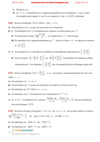 8
Τσάτσος Χρήστος – Μαθηματικός
i) Να βρείτε το λ.
ii) Αν λ e
 , να αποδείξετε ότι οι γραφικές παραστάσεις των συναρτήσεων f και g έχουν
δύο ακριβώς κοινά σημεία Α και Β με τετμημένες 0 και  
0
x 1,2
 αντίστοιχα.
E.22 Δίνεται η συνάρτηση  
f x 2συνx x x
  , x   .
α) Να μελετήσετε την f ως προς την μονοτονία και τα ακρότατα.
β) i) Να αποδείξετε ότι η f αντιστρέφεται και να βρείτε το πεδίο ορισμού της 1
f
.
ii) Nα υπολογίσετε το όριο
 
1
x
f x
lim
x


, αν γνωρίζετε ότι η 1
f
είναι συνεχής.
iii) Να αποδείξετε ότι η γραφική παράσταση της 1
f
τέμνει τον άξονα y y
 σε σημείο με τεταγμένη
0
π
y 1,
3
 
 
 
.
γ) i) Να εξετάσετε αν η f ικανοποιεί τις υποθέσεις του θεωρήματος μέσης τιμής στο
π π
,
2 2
 

 
 
.
ii) Έστω τα σημεία
π π
A ,f
2 2
 
 
 
 
 
 
 
και
π π
B ,f
2 2
 
 
 
 
 
 
. Να αποδείξετε ότι υπάρχει μοναδική
εφαπτομένη της f στο διάστημα
π π
,
2 2
 

 
 
που είναι παράλληλη στο ευθύγραμμο τμήμα ΑΒ.
E.23 Δίνεται η συνάρτηση   αx 1
f x
x α



, x α
 της οποίας η γραφική παράσταση δεν τέμνει την
ευθεία y x
 .
α) Να αποδείξετε ότι 1 α 1
   .
β) Να μελετήσετε την f ως προς την μονοτονία και να βρείτε το σύνολο τιμών της.
γ) Να αποδείξετε ότι   
f f x x

 , x α
 .
δ) Να αποδείξετε ότι η f αντιστρέφεται και να αποδείξετε ότι 1
f f

 .
ε) Αν α 0
 , να αποδείξετε ότι η εξίσωση
   
f 2α αx f 3α αx
23
x 3 x 2
 
 
 
έχει μια τουλάχιστον
λύση στο διάστημα  
2,3 .
E.24 Δίνονται οι συνεχείς συναρτήσεις f : 
  και g : 
  για τις οποίες ισχύουν οι σχέσεις
  x
x 0
f x e 1 1
lim
x ημx 2

 


και   2
g x συνx 4x x
   για κάθε x   .
α) Να αποδείξετε ότι  
f 0 0
 και  
f 0 2
  .
β) Να αποδείξετε ότι  
g 0 1
  και  
g 0 4
   .
08.05.2021 Αποκλειστικά στο lisari.blogspot.com Page 9 of 19
 