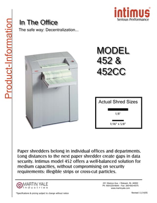 Product-Information
                                                                                                  Serious Performance
                         In The Office
                         The safe way: Decentralization...




                                                                                   MODEL
                                                                                   452 &
                                                                                   452CC


                                                                                   Actual Shred Sizes

                                                                                                1/8"


                                                                                           1/16” x 5/8”




                       Paper shredders belong in individual offices and departments.
                       Long distances to the next paper shredder create gaps in data
                       security. Intimus model 452 offers a well-balanced solution for
                       medium capacities, without compromising on security
                       requirements: illegible strips or cross-cut particles.

                                                                                    251 Wedcor Ave. • Wabash, IN. 46992
                                                                                    Ph: 800•225•5644 - Fax: 260•563•4575
                                                                                             www.martinyale.com

                      *Specifications & pricing subject to change without notice                                 Revised 11/14/05
 