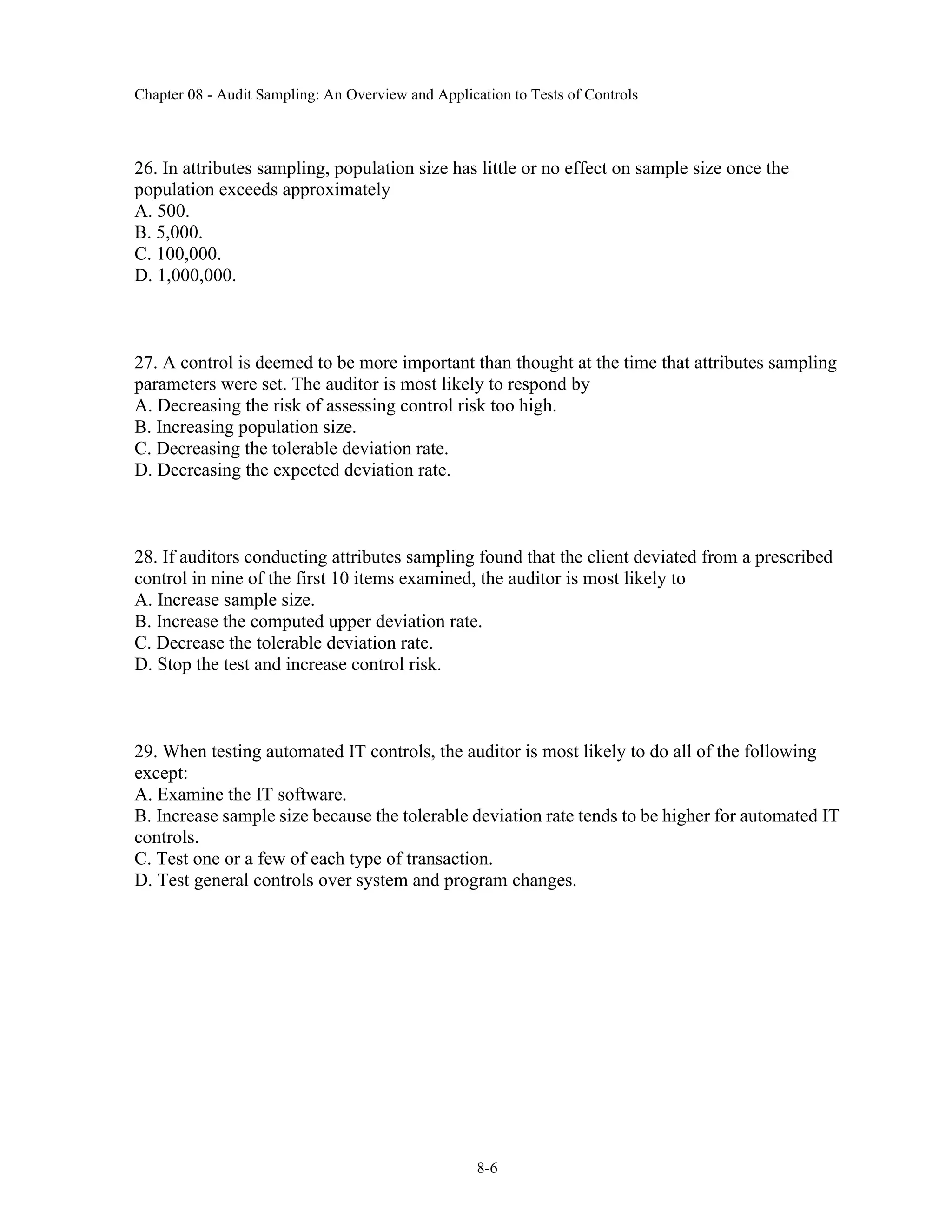Chapter 08 - Audit Sampling: An Overview and Application to Tests of Controls
8-6
26. In attributes sampling, population size has little or no effect on sample size once the
population exceeds approximately
A. 500.
B. 5,000.
C. 100,000.
D. 1,000,000.
27. A control is deemed to be more important than thought at the time that attributes sampling
parameters were set. The auditor is most likely to respond by
A. Decreasing the risk of assessing control risk too high.
B. Increasing population size.
C. Decreasing the tolerable deviation rate.
D. Decreasing the expected deviation rate.
28. If auditors conducting attributes sampling found that the client deviated from a prescribed
control in nine of the first 10 items examined, the auditor is most likely to
A. Increase sample size.
B. Increase the computed upper deviation rate.
C. Decrease the tolerable deviation rate.
D. Stop the test and increase control risk.
29. When testing automated IT controls, the auditor is most likely to do all of the following
except:
A. Examine the IT software.
B. Increase sample size because the tolerable deviation rate tends to be higher for automated IT
controls.
C. Test one or a few of each type of transaction.
D. Test general controls over system and program changes.
 