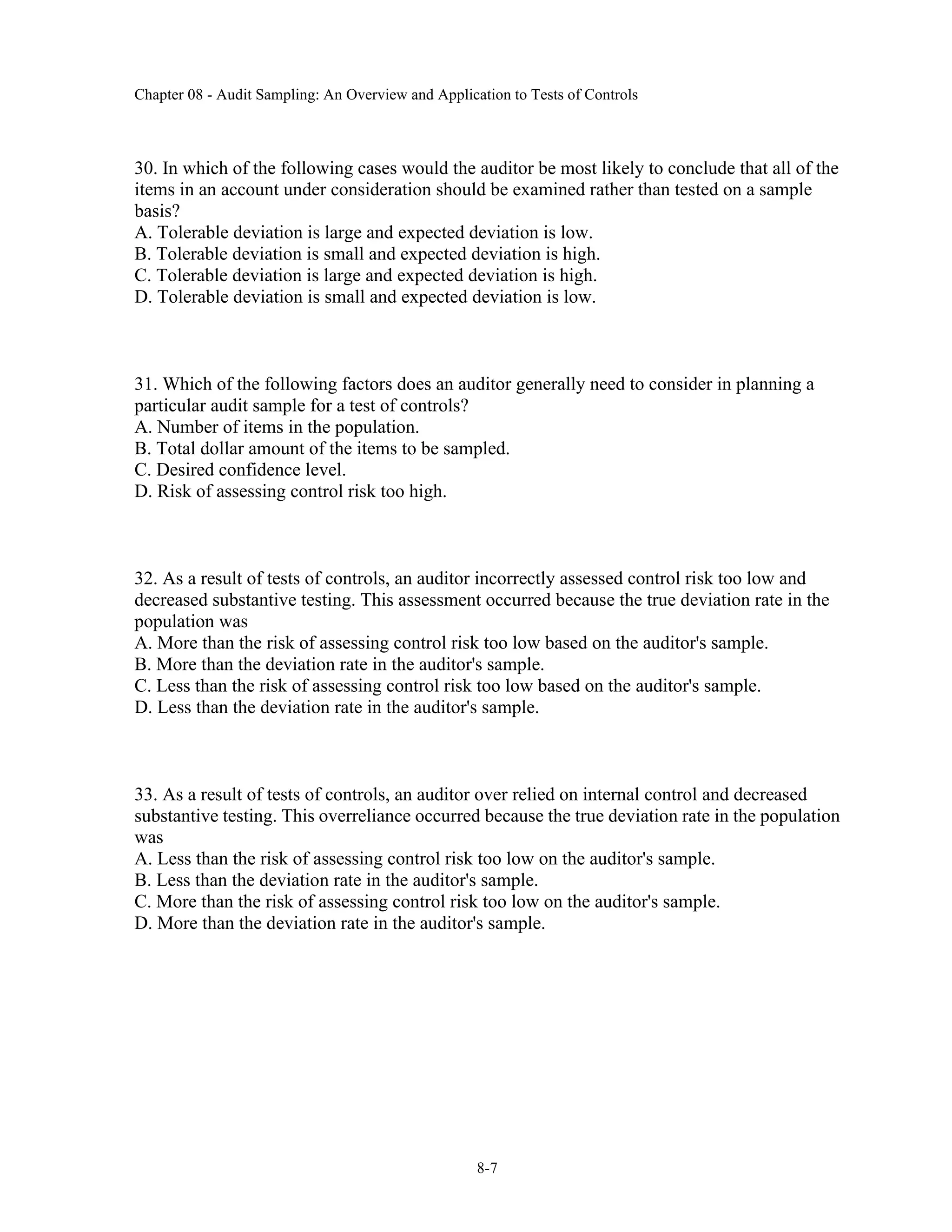 Chapter 08 - Audit Sampling: An Overview and Application to Tests of Controls
8-7
30. In which of the following cases would the auditor be most likely to conclude that all of the
items in an account under consideration should be examined rather than tested on a sample
basis?
A. Tolerable deviation is large and expected deviation is low.
B. Tolerable deviation is small and expected deviation is high.
C. Tolerable deviation is large and expected deviation is high.
D. Tolerable deviation is small and expected deviation is low.
31. Which of the following factors does an auditor generally need to consider in planning a
particular audit sample for a test of controls?
A. Number of items in the population.
B. Total dollar amount of the items to be sampled.
C. Desired confidence level.
D. Risk of assessing control risk too high.
32. As a result of tests of controls, an auditor incorrectly assessed control risk too low and
decreased substantive testing. This assessment occurred because the true deviation rate in the
population was
A. More than the risk of assessing control risk too low based on the auditor's sample.
B. More than the deviation rate in the auditor's sample.
C. Less than the risk of assessing control risk too low based on the auditor's sample.
D. Less than the deviation rate in the auditor's sample.
33. As a result of tests of controls, an auditor over relied on internal control and decreased
substantive testing. This overreliance occurred because the true deviation rate in the population
was
A. Less than the risk of assessing control risk too low on the auditor's sample.
B. Less than the deviation rate in the auditor's sample.
C. More than the risk of assessing control risk too low on the auditor's sample.
D. More than the deviation rate in the auditor's sample.
 
