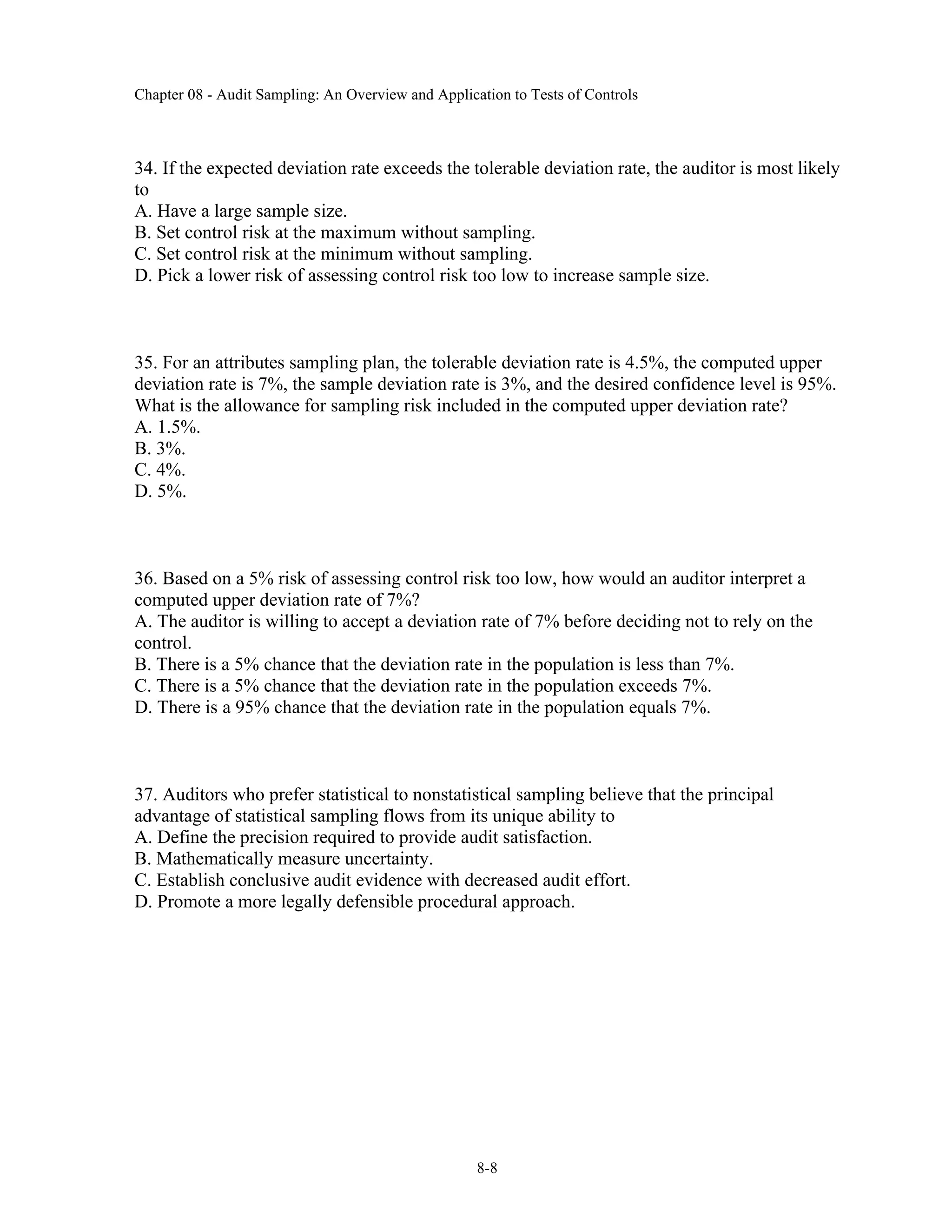 Chapter 08 - Audit Sampling: An Overview and Application to Tests of Controls
8-8
34. If the expected deviation rate exceeds the tolerable deviation rate, the auditor is most likely
to
A. Have a large sample size.
B. Set control risk at the maximum without sampling.
C. Set control risk at the minimum without sampling.
D. Pick a lower risk of assessing control risk too low to increase sample size.
35. For an attributes sampling plan, the tolerable deviation rate is 4.5%, the computed upper
deviation rate is 7%, the sample deviation rate is 3%, and the desired confidence level is 95%.
What is the allowance for sampling risk included in the computed upper deviation rate?
A. 1.5%.
B. 3%.
C. 4%.
D. 5%.
36. Based on a 5% risk of assessing control risk too low, how would an auditor interpret a
computed upper deviation rate of 7%?
A. The auditor is willing to accept a deviation rate of 7% before deciding not to rely on the
control.
B. There is a 5% chance that the deviation rate in the population is less than 7%.
C. There is a 5% chance that the deviation rate in the population exceeds 7%.
D. There is a 95% chance that the deviation rate in the population equals 7%.
37. Auditors who prefer statistical to nonstatistical sampling believe that the principal
advantage of statistical sampling flows from its unique ability to
A. Define the precision required to provide audit satisfaction.
B. Mathematically measure uncertainty.
C. Establish conclusive audit evidence with decreased audit effort.
D. Promote a more legally defensible procedural approach.
 