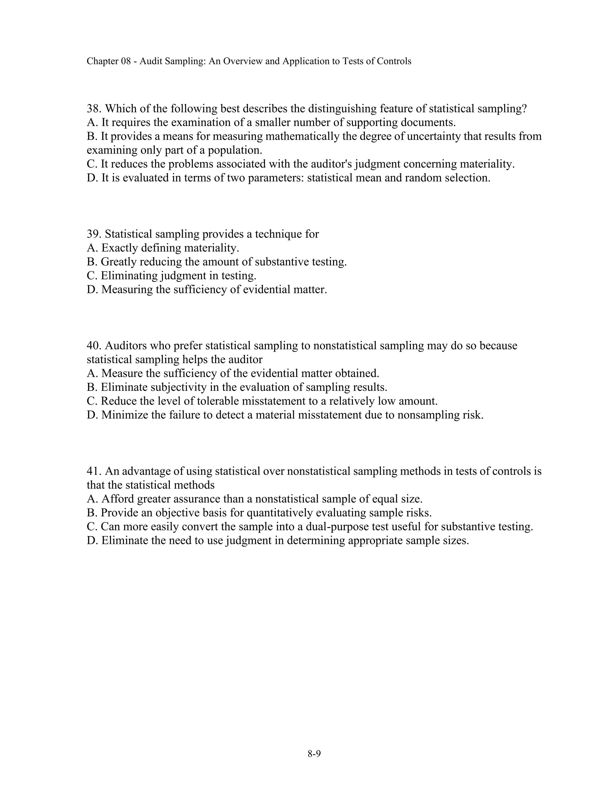 Chapter 08 - Audit Sampling: An Overview and Application to Tests of Controls
8-9
38. Which of the following best describes the distinguishing feature of statistical sampling?
A. It requires the examination of a smaller number of supporting documents.
B. It provides a means for measuring mathematically the degree of uncertainty that results from
examining only part of a population.
C. It reduces the problems associated with the auditor's judgment concerning materiality.
D. It is evaluated in terms of two parameters: statistical mean and random selection.
39. Statistical sampling provides a technique for
A. Exactly defining materiality.
B. Greatly reducing the amount of substantive testing.
C. Eliminating judgment in testing.
D. Measuring the sufficiency of evidential matter.
40. Auditors who prefer statistical sampling to nonstatistical sampling may do so because
statistical sampling helps the auditor
A. Measure the sufficiency of the evidential matter obtained.
B. Eliminate subjectivity in the evaluation of sampling results.
C. Reduce the level of tolerable misstatement to a relatively low amount.
D. Minimize the failure to detect a material misstatement due to nonsampling risk.
41. An advantage of using statistical over nonstatistical sampling methods in tests of controls is
that the statistical methods
A. Afford greater assurance than a nonstatistical sample of equal size.
B. Provide an objective basis for quantitatively evaluating sample risks.
C. Can more easily convert the sample into a dual-purpose test useful for substantive testing.
D. Eliminate the need to use judgment in determining appropriate sample sizes.
 