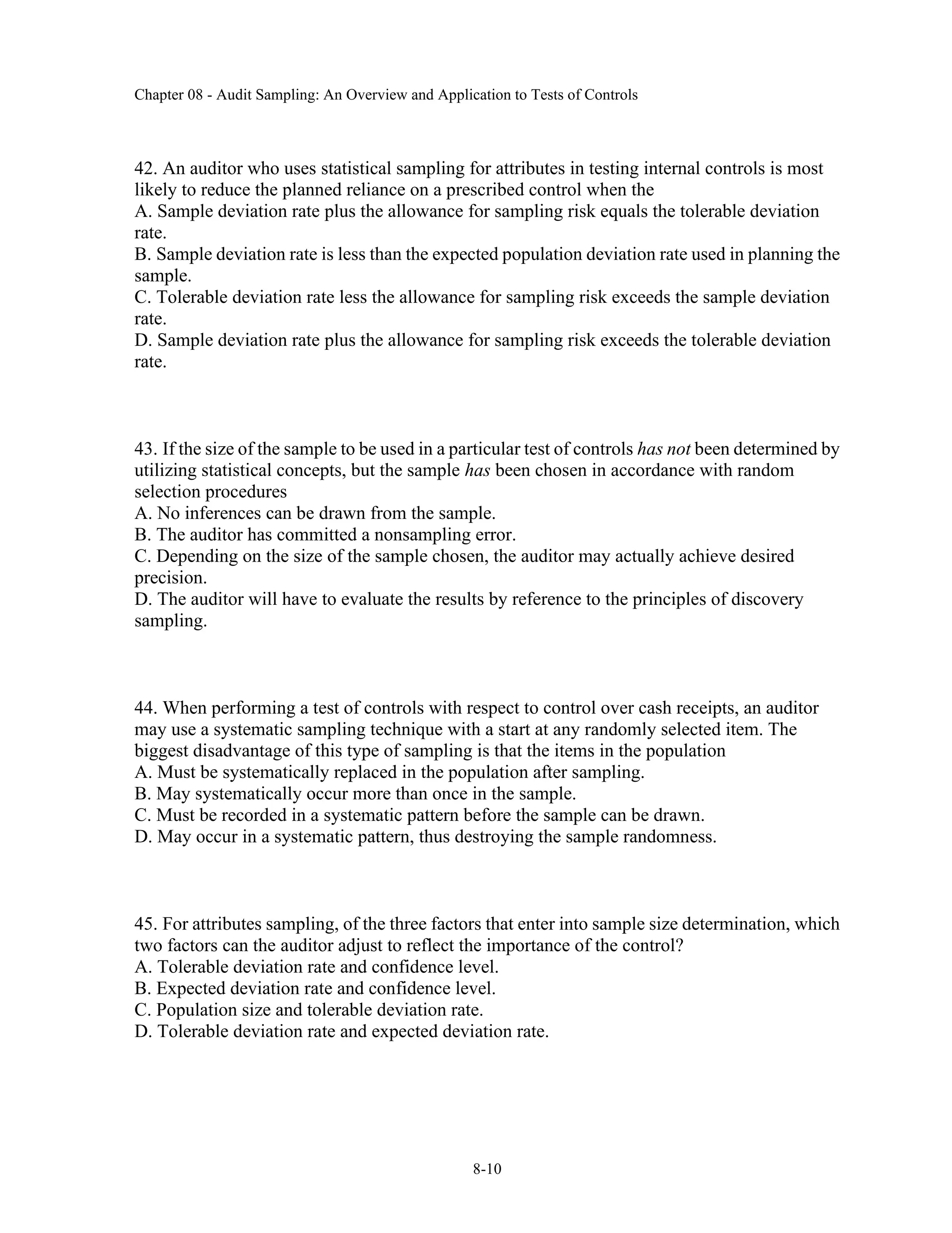 Chapter 08 - Audit Sampling: An Overview and Application to Tests of Controls
8-10
42. An auditor who uses statistical sampling for attributes in testing internal controls is most
likely to reduce the planned reliance on a prescribed control when the
A. Sample deviation rate plus the allowance for sampling risk equals the tolerable deviation
rate.
B. Sample deviation rate is less than the expected population deviation rate used in planning the
sample.
C. Tolerable deviation rate less the allowance for sampling risk exceeds the sample deviation
rate.
D. Sample deviation rate plus the allowance for sampling risk exceeds the tolerable deviation
rate.
43. If the size of the sample to be used in a particular test of controls has not been determined by
utilizing statistical concepts, but the sample has been chosen in accordance with random
selection procedures
A. No inferences can be drawn from the sample.
B. The auditor has committed a nonsampling error.
C. Depending on the size of the sample chosen, the auditor may actually achieve desired
precision.
D. The auditor will have to evaluate the results by reference to the principles of discovery
sampling.
44. When performing a test of controls with respect to control over cash receipts, an auditor
may use a systematic sampling technique with a start at any randomly selected item. The
biggest disadvantage of this type of sampling is that the items in the population
A. Must be systematically replaced in the population after sampling.
B. May systematically occur more than once in the sample.
C. Must be recorded in a systematic pattern before the sample can be drawn.
D. May occur in a systematic pattern, thus destroying the sample randomness.
45. For attributes sampling, of the three factors that enter into sample size determination, which
two factors can the auditor adjust to reflect the importance of the control?
A. Tolerable deviation rate and confidence level.
B. Expected deviation rate and confidence level.
C. Population size and tolerable deviation rate.
D. Tolerable deviation rate and expected deviation rate.
 