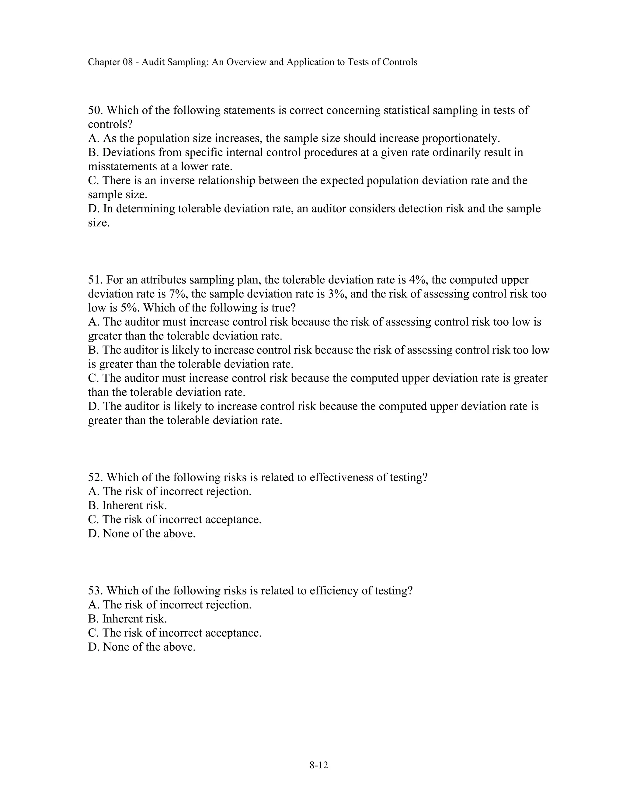 Chapter 08 - Audit Sampling: An Overview and Application to Tests of Controls
8-12
50. Which of the following statements is correct concerning statistical sampling in tests of
controls?
A. As the population size increases, the sample size should increase proportionately.
B. Deviations from specific internal control procedures at a given rate ordinarily result in
misstatements at a lower rate.
C. There is an inverse relationship between the expected population deviation rate and the
sample size.
D. In determining tolerable deviation rate, an auditor considers detection risk and the sample
size.
51. For an attributes sampling plan, the tolerable deviation rate is 4%, the computed upper
deviation rate is 7%, the sample deviation rate is 3%, and the risk of assessing control risk too
low is 5%. Which of the following is true?
A. The auditor must increase control risk because the risk of assessing control risk too low is
greater than the tolerable deviation rate.
B. The auditor is likely to increase control risk because the risk of assessing control risk too low
is greater than the tolerable deviation rate.
C. The auditor must increase control risk because the computed upper deviation rate is greater
than the tolerable deviation rate.
D. The auditor is likely to increase control risk because the computed upper deviation rate is
greater than the tolerable deviation rate.
52. Which of the following risks is related to effectiveness of testing?
A. The risk of incorrect rejection.
B. Inherent risk.
C. The risk of incorrect acceptance.
D. None of the above.
53. Which of the following risks is related to efficiency of testing?
A. The risk of incorrect rejection.
B. Inherent risk.
C. The risk of incorrect acceptance.
D. None of the above.
 