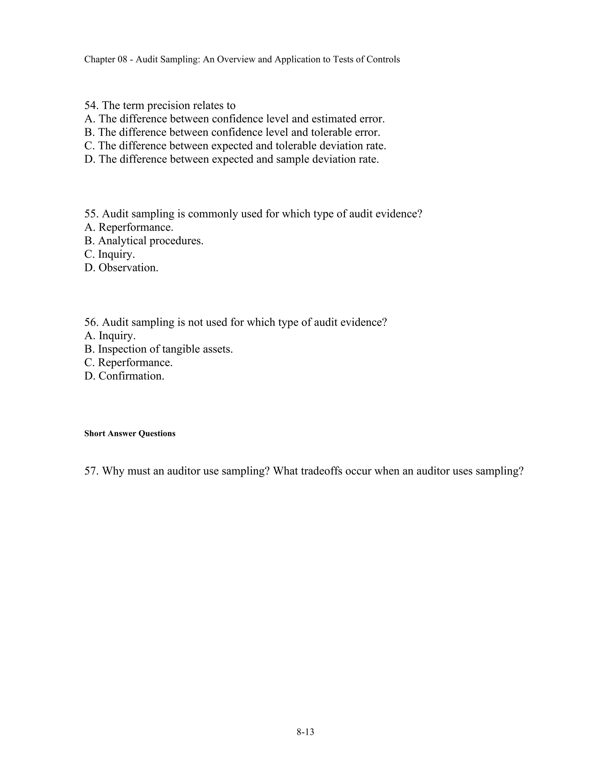 Chapter 08 - Audit Sampling: An Overview and Application to Tests of Controls
8-13
54. The term precision relates to
A. The difference between confidence level and estimated error.
B. The difference between confidence level and tolerable error.
C. The difference between expected and tolerable deviation rate.
D. The difference between expected and sample deviation rate.
55. Audit sampling is commonly used for which type of audit evidence?
A. Reperformance.
B. Analytical procedures.
C. Inquiry.
D. Observation.
56. Audit sampling is not used for which type of audit evidence?
A. Inquiry.
B. Inspection of tangible assets.
C. Reperformance.
D. Confirmation.
Short Answer Questions
57. Why must an auditor use sampling? What tradeoffs occur when an auditor uses sampling?
 