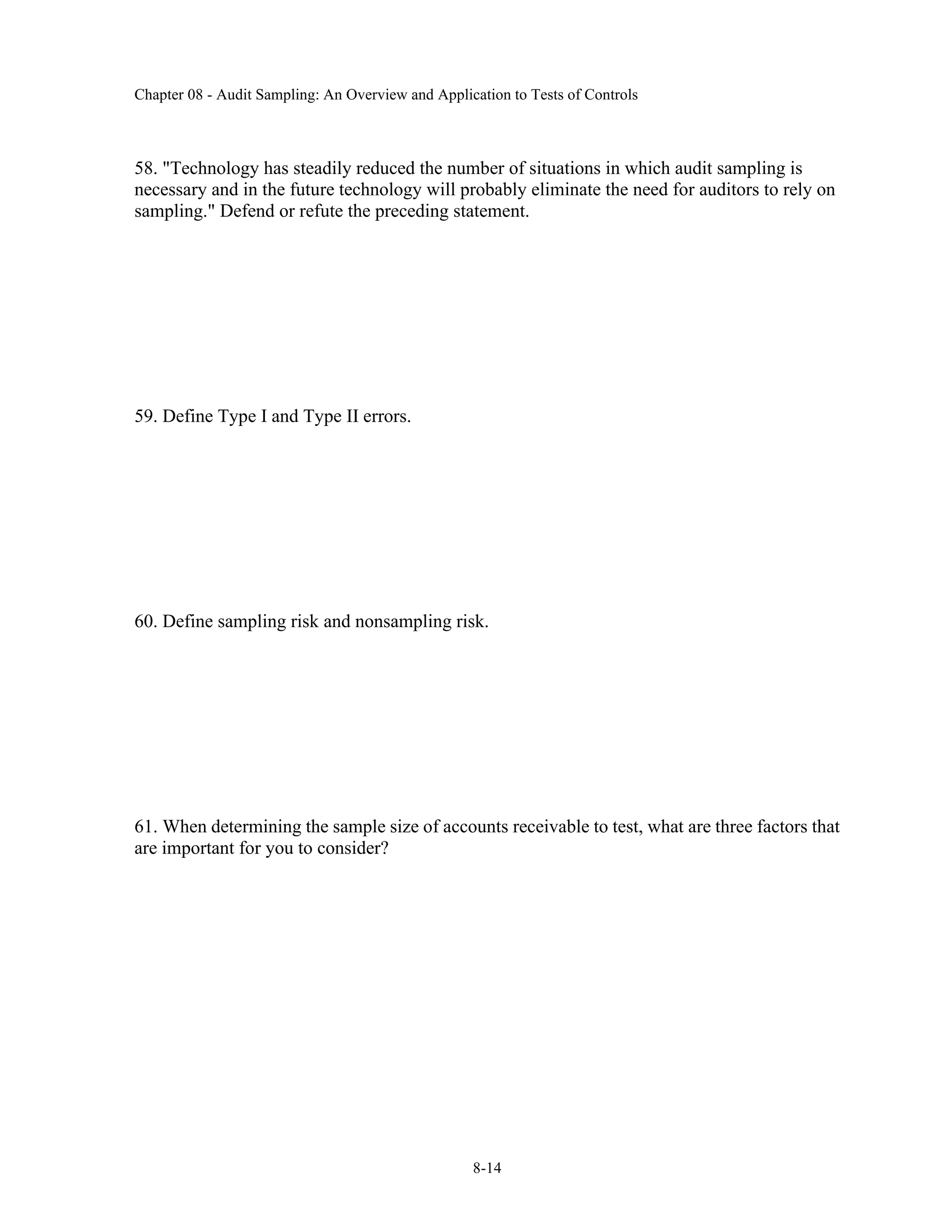 Chapter 08 - Audit Sampling: An Overview and Application to Tests of Controls
8-14
58. "Technology has steadily reduced the number of situations in which audit sampling is
necessary and in the future technology will probably eliminate the need for auditors to rely on
sampling." Defend or refute the preceding statement.
59. Define Type I and Type II errors.
60. Define sampling risk and nonsampling risk.
61. When determining the sample size of accounts receivable to test, what are three factors that
are important for you to consider?
 