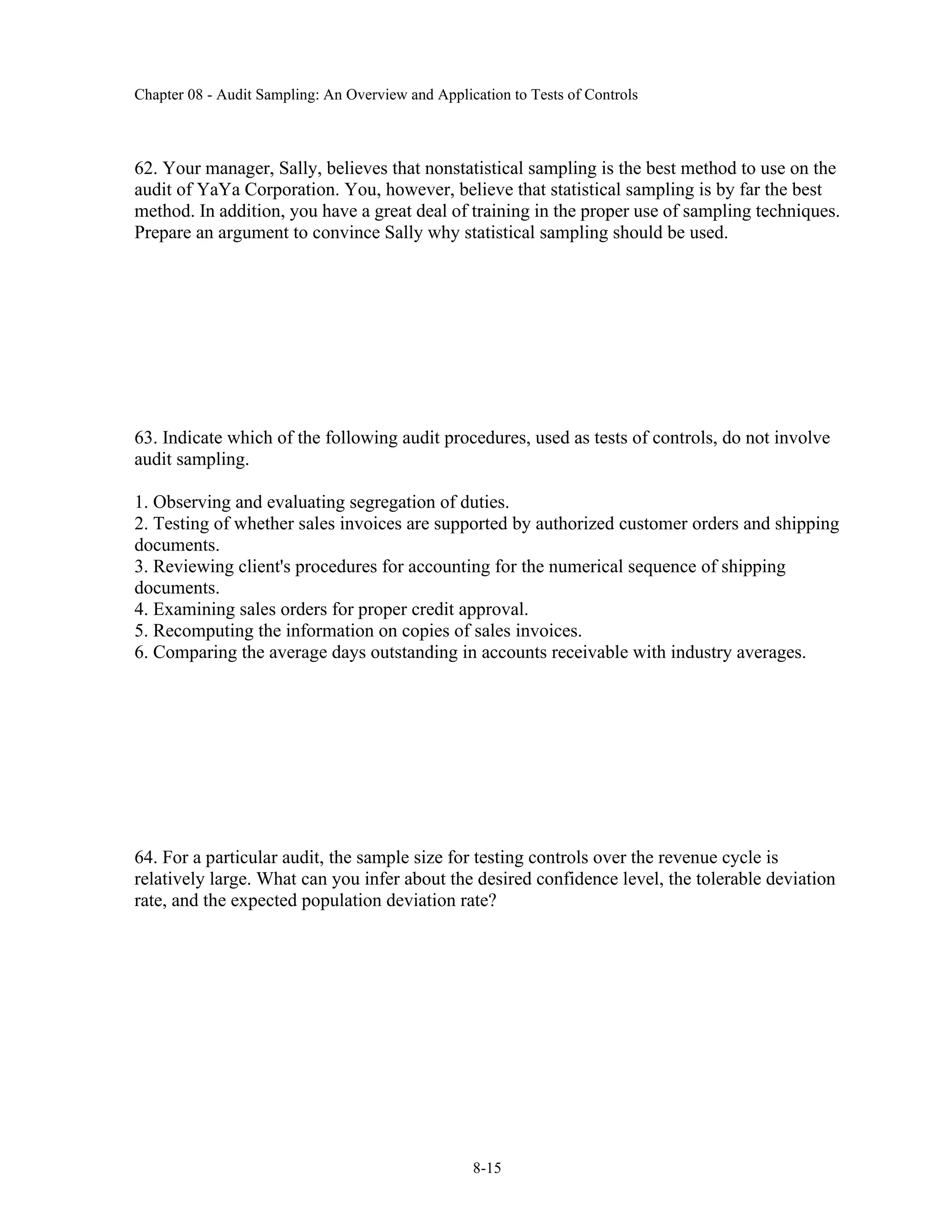 Chapter 08 - Audit Sampling: An Overview and Application to Tests of Controls
8-15
62. Your manager, Sally, believes that nonstatistical sampling is the best method to use on the
audit of YaYa Corporation. You, however, believe that statistical sampling is by far the best
method. In addition, you have a great deal of training in the proper use of sampling techniques.
Prepare an argument to convince Sally why statistical sampling should be used.
63. Indicate which of the following audit procedures, used as tests of controls, do not involve
audit sampling.
1. Observing and evaluating segregation of duties.
2. Testing of whether sales invoices are supported by authorized customer orders and shipping
documents.
3. Reviewing client's procedures for accounting for the numerical sequence of shipping
documents.
4. Examining sales orders for proper credit approval.
5. Recomputing the information on copies of sales invoices.
6. Comparing the average days outstanding in accounts receivable with industry averages.
64. For a particular audit, the sample size for testing controls over the revenue cycle is
relatively large. What can you infer about the desired confidence level, the tolerable deviation
rate, and the expected population deviation rate?
 