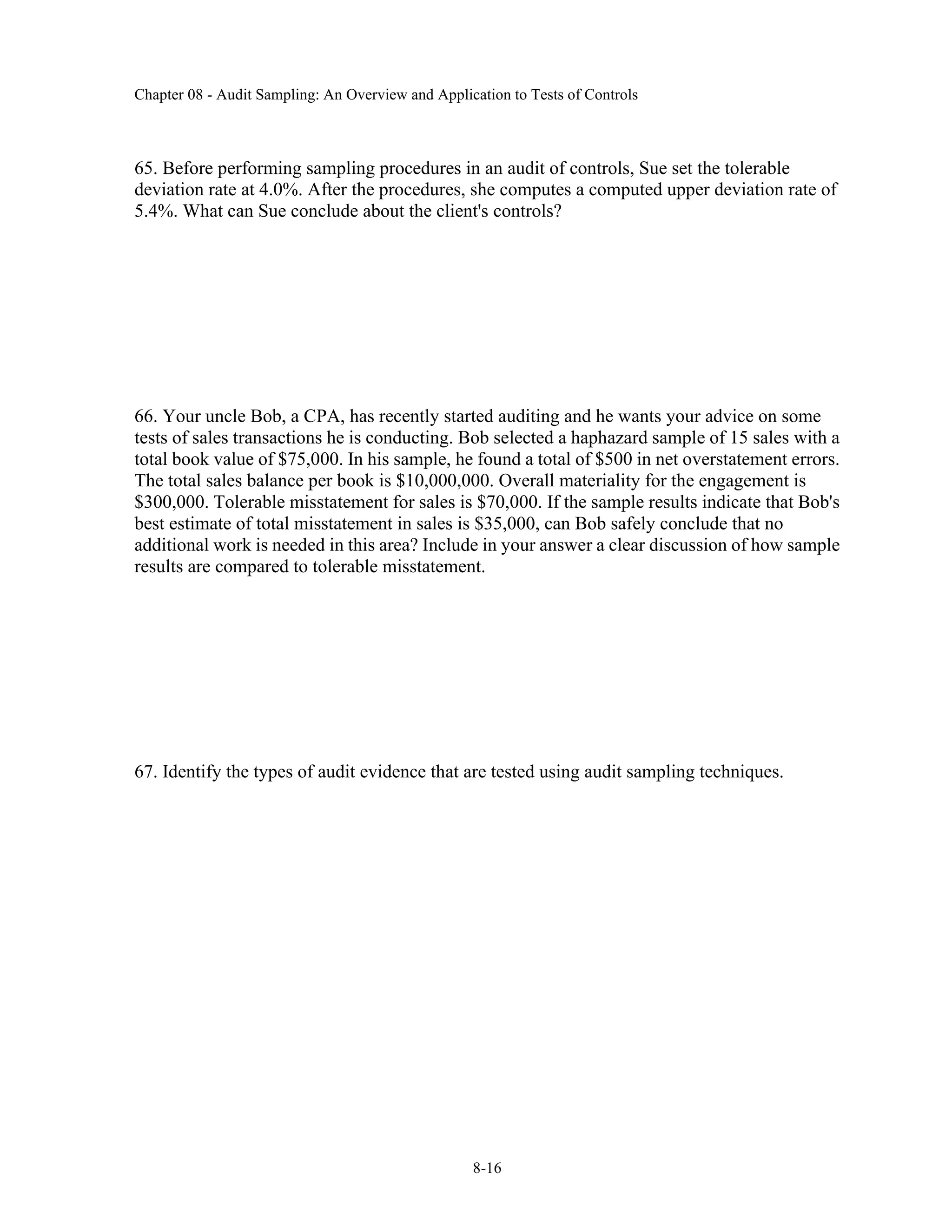 Chapter 08 - Audit Sampling: An Overview and Application to Tests of Controls
8-16
65. Before performing sampling procedures in an audit of controls, Sue set the tolerable
deviation rate at 4.0%. After the procedures, she computes a computed upper deviation rate of
5.4%. What can Sue conclude about the client's controls?
66. Your uncle Bob, a CPA, has recently started auditing and he wants your advice on some
tests of sales transactions he is conducting. Bob selected a haphazard sample of 15 sales with a
total book value of $75,000. In his sample, he found a total of $500 in net overstatement errors.
The total sales balance per book is $10,000,000. Overall materiality for the engagement is
$300,000. Tolerable misstatement for sales is $70,000. If the sample results indicate that Bob's
best estimate of total misstatement in sales is $35,000, can Bob safely conclude that no
additional work is needed in this area? Include in your answer a clear discussion of how sample
results are compared to tolerable misstatement.
67. Identify the types of audit evidence that are tested using audit sampling techniques.
 