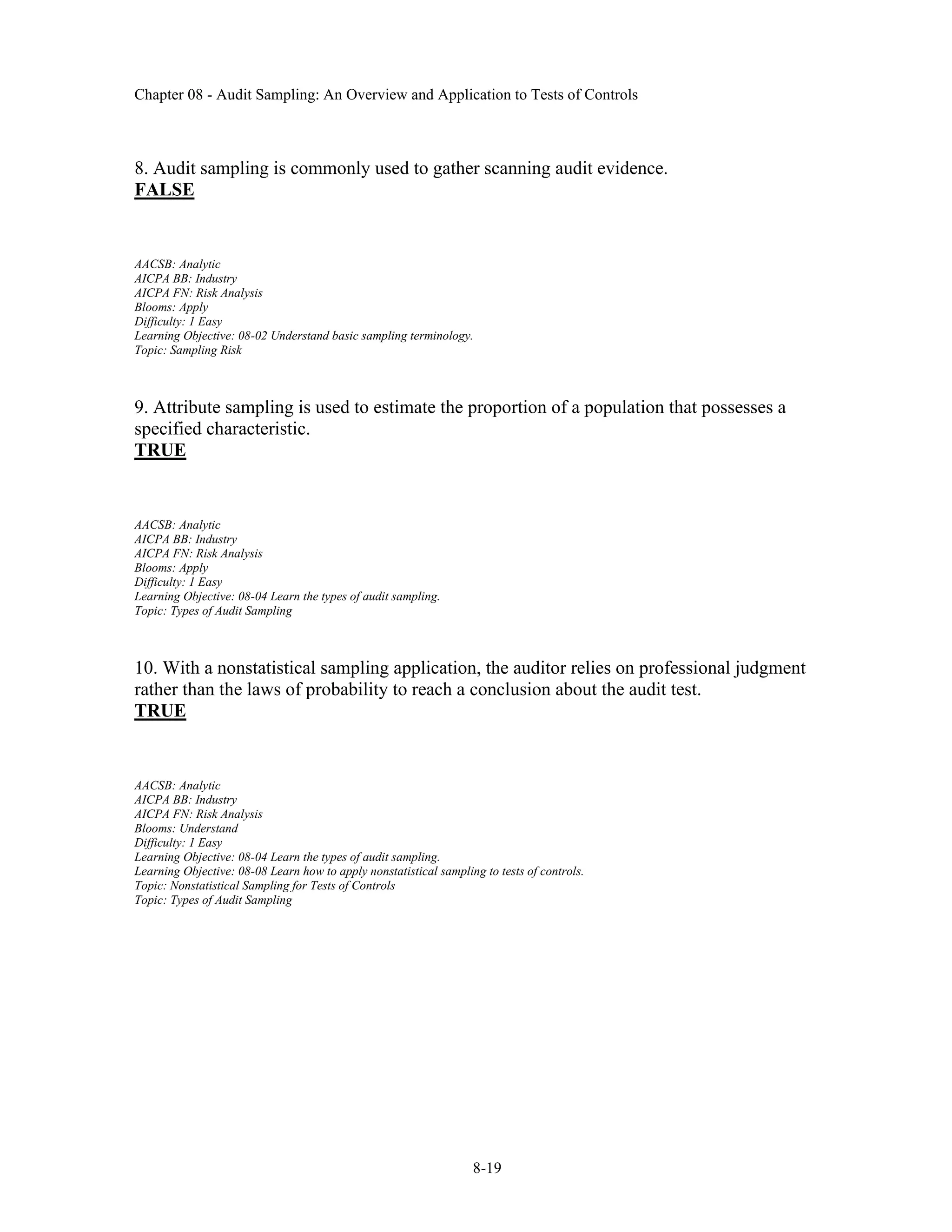Chapter 08 - Audit Sampling: An Overview and Application to Tests of Controls
8-19
8. Audit sampling is commonly used to gather scanning audit evidence.
FALSE
AACSB: Analytic
AICPA BB: Industry
AICPA FN: Risk Analysis
Blooms: Apply
Difficulty: 1 Easy
Learning Objective: 08-02 Understand basic sampling terminology.
Topic: Sampling Risk
9. Attribute sampling is used to estimate the proportion of a population that possesses a
specified characteristic.
TRUE
AACSB: Analytic
AICPA BB: Industry
AICPA FN: Risk Analysis
Blooms: Apply
Difficulty: 1 Easy
Learning Objective: 08-04 Learn the types of audit sampling.
Topic: Types of Audit Sampling
10. With a nonstatistical sampling application, the auditor relies on professional judgment
rather than the laws of probability to reach a conclusion about the audit test.
TRUE
AACSB: Analytic
AICPA BB: Industry
AICPA FN: Risk Analysis
Blooms: Understand
Difficulty: 1 Easy
Learning Objective: 08-04 Learn the types of audit sampling.
Learning Objective: 08-08 Learn how to apply nonstatistical sampling to tests of controls.
Topic: Nonstatistical Sampling for Tests of Controls
Topic: Types of Audit Sampling
 