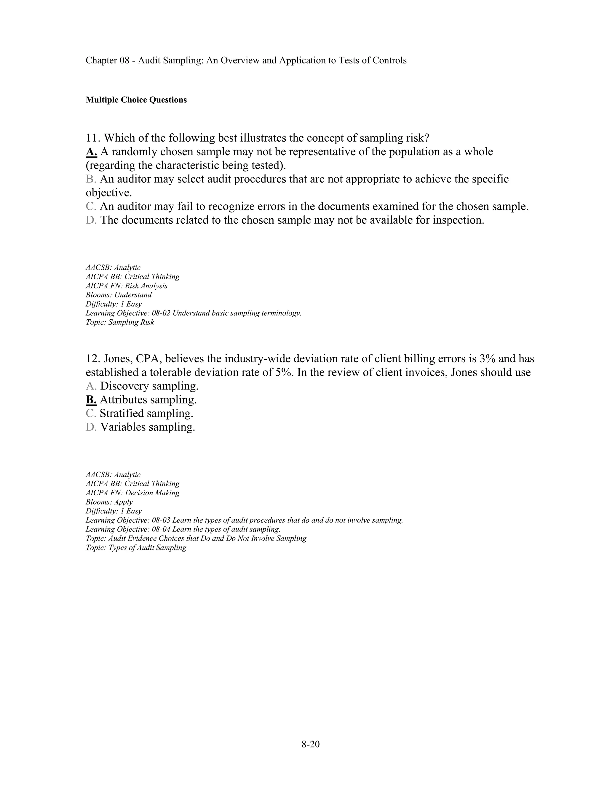 Chapter 08 - Audit Sampling: An Overview and Application to Tests of Controls
8-20
Multiple Choice Questions
11. Which of the following best illustrates the concept of sampling risk?
A. A randomly chosen sample may not be representative of the population as a whole
(regarding the characteristic being tested).
B. An auditor may select audit procedures that are not appropriate to achieve the specific
objective.
C. An auditor may fail to recognize errors in the documents examined for the chosen sample.
D. The documents related to the chosen sample may not be available for inspection.
AACSB: Analytic
AICPA BB: Critical Thinking
AICPA FN: Risk Analysis
Blooms: Understand
Difficulty: 1 Easy
Learning Objective: 08-02 Understand basic sampling terminology.
Topic: Sampling Risk
12. Jones, CPA, believes the industry-wide deviation rate of client billing errors is 3% and has
established a tolerable deviation rate of 5%. In the review of client invoices, Jones should use
A. Discovery sampling.
B. Attributes sampling.
C. Stratified sampling.
D. Variables sampling.
AACSB: Analytic
AICPA BB: Critical Thinking
AICPA FN: Decision Making
Blooms: Apply
Difficulty: 1 Easy
Learning Objective: 08-03 Learn the types of audit procedures that do and do not involve sampling.
Learning Objective: 08-04 Learn the types of audit sampling.
Topic: Audit Evidence Choices that Do and Do Not Involve Sampling
Topic: Types of Audit Sampling
 