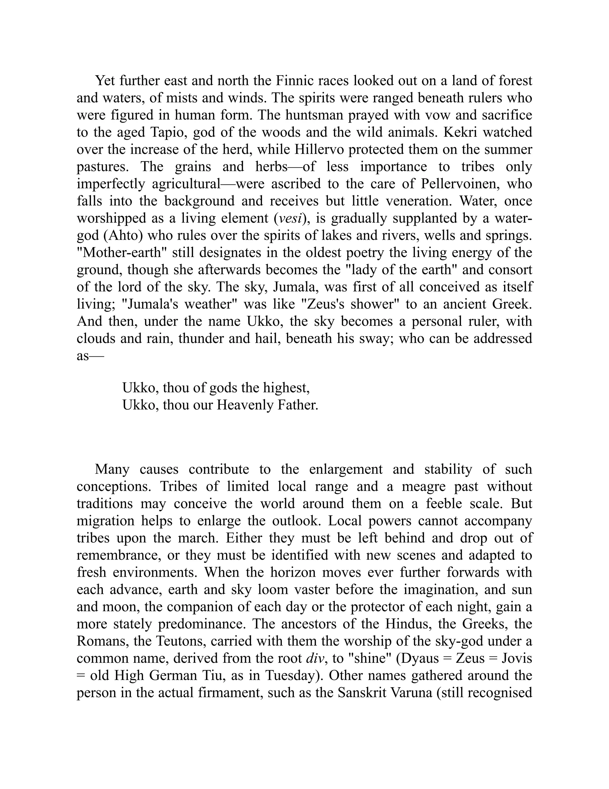 Yet further east and north the Finnic races looked out on a land of forest
and waters, of mists and winds. The spirits were ranged beneath rulers who
were figured in human form. The huntsman prayed with vow and sacrifice
to the aged Tapio, god of the woods and the wild animals. Kekri watched
over the increase of the herd, while Hillervo protected them on the summer
pastures. The grains and herbs—of less importance to tribes only
imperfectly agricultural—were ascribed to the care of Pellervoinen, who
falls into the background and receives but little veneration. Water, once
worshipped as a living element (vesi), is gradually supplanted by a water-
god (Ahto) who rules over the spirits of lakes and rivers, wells and springs.
"Mother-earth" still designates in the oldest poetry the living energy of the
ground, though she afterwards becomes the "lady of the earth" and consort
of the lord of the sky. The sky, Jumala, was first of all conceived as itself
living; "Jumala's weather" was like "Zeus's shower" to an ancient Greek.
And then, under the name Ukko, the sky becomes a personal ruler, with
clouds and rain, thunder and hail, beneath his sway; who can be addressed
as—
Ukko, thou of gods the highest,
Ukko, thou our Heavenly Father.
Many causes contribute to the enlargement and stability of such
conceptions. Tribes of limited local range and a meagre past without
traditions may conceive the world around them on a feeble scale. But
migration helps to enlarge the outlook. Local powers cannot accompany
tribes upon the march. Either they must be left behind and drop out of
remembrance, or they must be identified with new scenes and adapted to
fresh environments. When the horizon moves ever further forwards with
each advance, earth and sky loom vaster before the imagination, and sun
and moon, the companion of each day or the protector of each night, gain a
more stately predominance. The ancestors of the Hindus, the Greeks, the
Romans, the Teutons, carried with them the worship of the sky-god under a
common name, derived from the root div, to "shine" (Dyaus = Zeus = Jovis
= old High German Tiu, as in Tuesday). Other names gathered around the
person in the actual firmament, such as the Sanskrit Varuna (still recognised
 