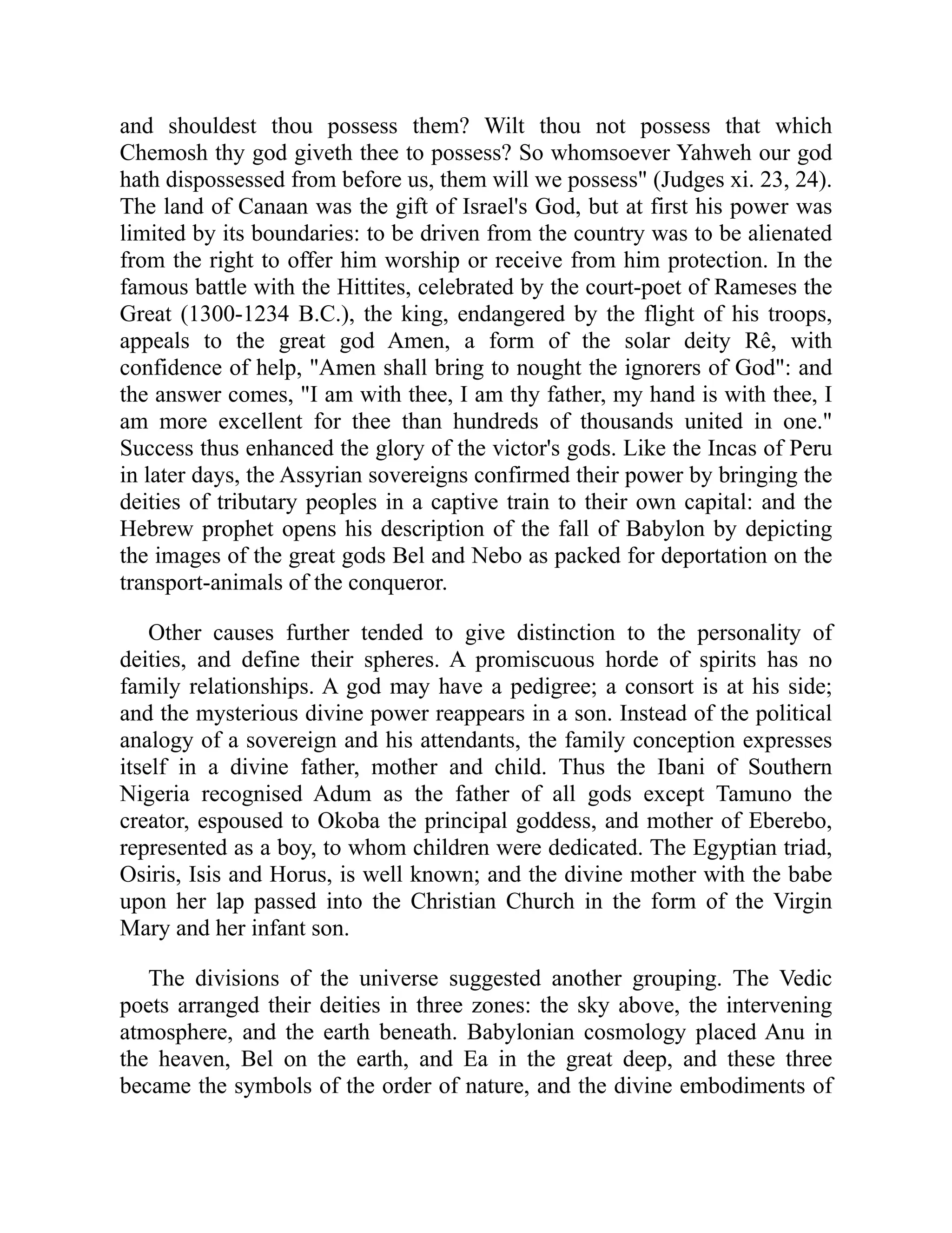 and shouldest thou possess them? Wilt thou not possess that which
Chemosh thy god giveth thee to possess? So whomsoever Yahweh our god
hath dispossessed from before us, them will we possess" (Judges xi. 23, 24).
The land of Canaan was the gift of Israel's God, but at first his power was
limited by its boundaries: to be driven from the country was to be alienated
from the right to offer him worship or receive from him protection. In the
famous battle with the Hittites, celebrated by the court-poet of Rameses the
Great (1300-1234 B.C.), the king, endangered by the flight of his troops,
appeals to the great god Amen, a form of the solar deity Rê, with
confidence of help, "Amen shall bring to nought the ignorers of God": and
the answer comes, "I am with thee, I am thy father, my hand is with thee, I
am more excellent for thee than hundreds of thousands united in one."
Success thus enhanced the glory of the victor's gods. Like the Incas of Peru
in later days, the Assyrian sovereigns confirmed their power by bringing the
deities of tributary peoples in a captive train to their own capital: and the
Hebrew prophet opens his description of the fall of Babylon by depicting
the images of the great gods Bel and Nebo as packed for deportation on the
transport-animals of the conqueror.
Other causes further tended to give distinction to the personality of
deities, and define their spheres. A promiscuous horde of spirits has no
family relationships. A god may have a pedigree; a consort is at his side;
and the mysterious divine power reappears in a son. Instead of the political
analogy of a sovereign and his attendants, the family conception expresses
itself in a divine father, mother and child. Thus the Ibani of Southern
Nigeria recognised Adum as the father of all gods except Tamuno the
creator, espoused to Okoba the principal goddess, and mother of Eberebo,
represented as a boy, to whom children were dedicated. The Egyptian triad,
Osiris, Isis and Horus, is well known; and the divine mother with the babe
upon her lap passed into the Christian Church in the form of the Virgin
Mary and her infant son.
The divisions of the universe suggested another grouping. The Vedic
poets arranged their deities in three zones: the sky above, the intervening
atmosphere, and the earth beneath. Babylonian cosmology placed Anu in
the heaven, Bel on the earth, and Ea in the great deep, and these three
became the symbols of the order of nature, and the divine embodiments of
 