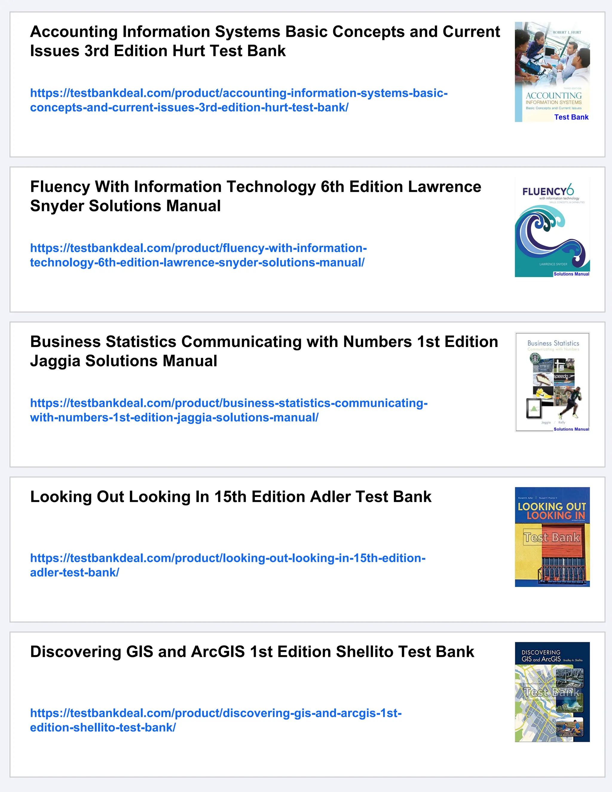 Accounting Information Systems Basic Concepts and Current
Issues 3rd Edition Hurt Test Bank
https://testbankdeal.com/product/accounting-information-systems-basic-
concepts-and-current-issues-3rd-edition-hurt-test-bank/
Fluency With Information Technology 6th Edition Lawrence
Snyder Solutions Manual
https://testbankdeal.com/product/fluency-with-information-
technology-6th-edition-lawrence-snyder-solutions-manual/
Business Statistics Communicating with Numbers 1st Edition
Jaggia Solutions Manual
https://testbankdeal.com/product/business-statistics-communicating-
with-numbers-1st-edition-jaggia-solutions-manual/
Looking Out Looking In 15th Edition Adler Test Bank
https://testbankdeal.com/product/looking-out-looking-in-15th-edition-
adler-test-bank/
Discovering GIS and ArcGIS 1st Edition Shellito Test Bank
https://testbankdeal.com/product/discovering-gis-and-arcgis-1st-
edition-shellito-test-bank/
 