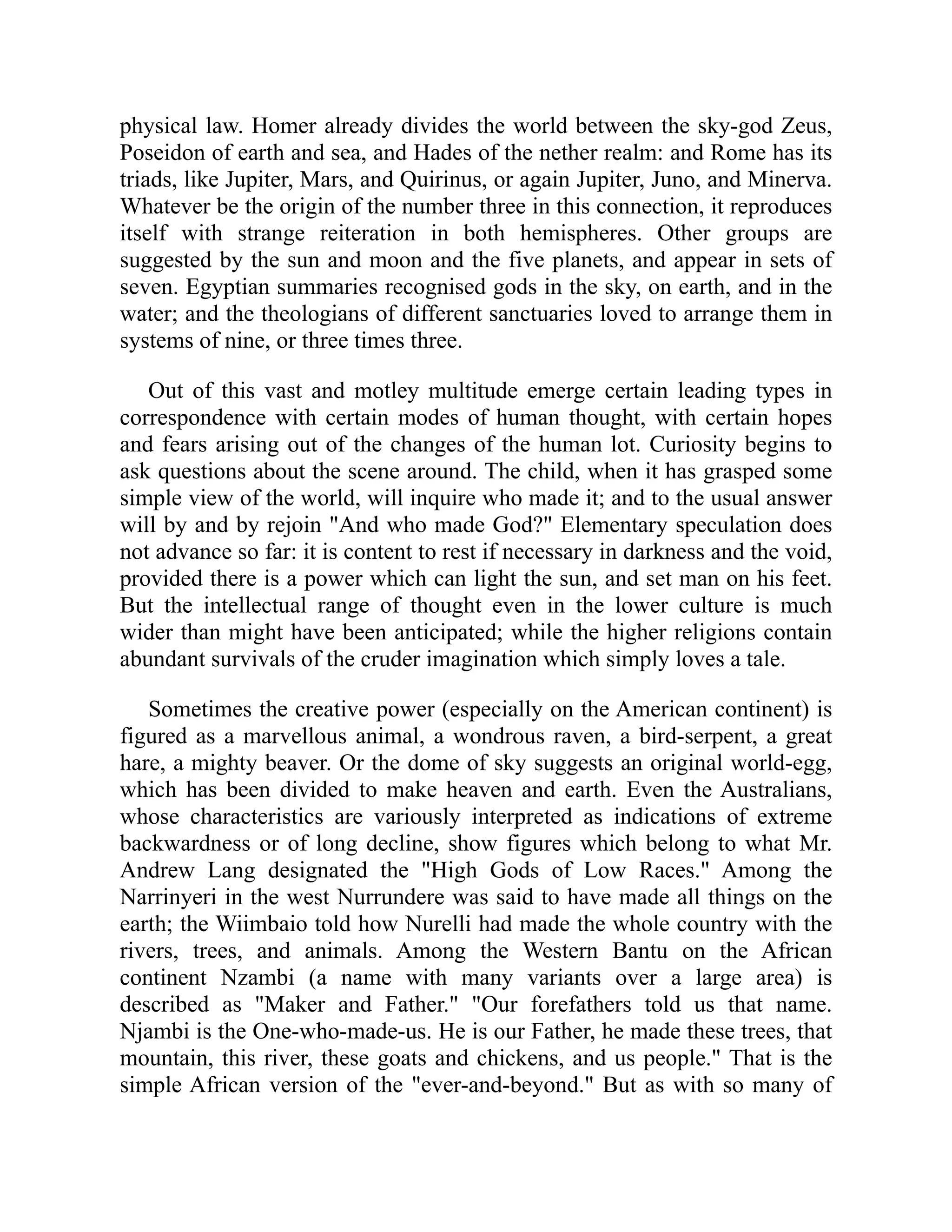 physical law. Homer already divides the world between the sky-god Zeus,
Poseidon of earth and sea, and Hades of the nether realm: and Rome has its
triads, like Jupiter, Mars, and Quirinus, or again Jupiter, Juno, and Minerva.
Whatever be the origin of the number three in this connection, it reproduces
itself with strange reiteration in both hemispheres. Other groups are
suggested by the sun and moon and the five planets, and appear in sets of
seven. Egyptian summaries recognised gods in the sky, on earth, and in the
water; and the theologians of different sanctuaries loved to arrange them in
systems of nine, or three times three.
Out of this vast and motley multitude emerge certain leading types in
correspondence with certain modes of human thought, with certain hopes
and fears arising out of the changes of the human lot. Curiosity begins to
ask questions about the scene around. The child, when it has grasped some
simple view of the world, will inquire who made it; and to the usual answer
will by and by rejoin "And who made God?" Elementary speculation does
not advance so far: it is content to rest if necessary in darkness and the void,
provided there is a power which can light the sun, and set man on his feet.
But the intellectual range of thought even in the lower culture is much
wider than might have been anticipated; while the higher religions contain
abundant survivals of the cruder imagination which simply loves a tale.
Sometimes the creative power (especially on the American continent) is
figured as a marvellous animal, a wondrous raven, a bird-serpent, a great
hare, a mighty beaver. Or the dome of sky suggests an original world-egg,
which has been divided to make heaven and earth. Even the Australians,
whose characteristics are variously interpreted as indications of extreme
backwardness or of long decline, show figures which belong to what Mr.
Andrew Lang designated the "High Gods of Low Races." Among the
Narrinyeri in the west Nurrundere was said to have made all things on the
earth; the Wiimbaio told how Nurelli had made the whole country with the
rivers, trees, and animals. Among the Western Bantu on the African
continent Nzambi (a name with many variants over a large area) is
described as "Maker and Father." "Our forefathers told us that name.
Njambi is the One-who-made-us. He is our Father, he made these trees, that
mountain, this river, these goats and chickens, and us people." That is the
simple African version of the "ever-and-beyond." But as with so many of
 