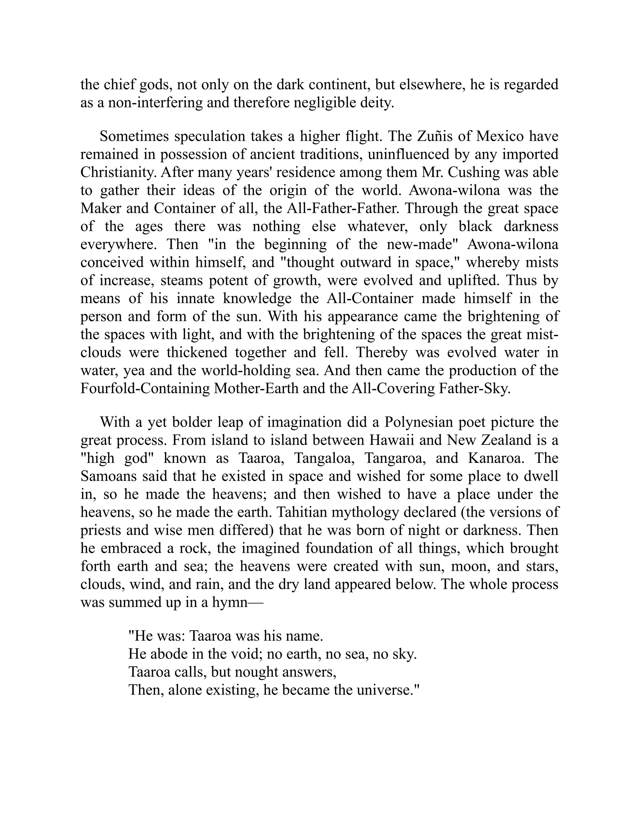 the chief gods, not only on the dark continent, but elsewhere, he is regarded
as a non-interfering and therefore negligible deity.
Sometimes speculation takes a higher flight. The Zuñis of Mexico have
remained in possession of ancient traditions, uninfluenced by any imported
Christianity. After many years' residence among them Mr. Cushing was able
to gather their ideas of the origin of the world. Awona-wilona was the
Maker and Container of all, the All-Father-Father. Through the great space
of the ages there was nothing else whatever, only black darkness
everywhere. Then "in the beginning of the new-made" Awona-wilona
conceived within himself, and "thought outward in space," whereby mists
of increase, steams potent of growth, were evolved and uplifted. Thus by
means of his innate knowledge the All-Container made himself in the
person and form of the sun. With his appearance came the brightening of
the spaces with light, and with the brightening of the spaces the great mist-
clouds were thickened together and fell. Thereby was evolved water in
water, yea and the world-holding sea. And then came the production of the
Fourfold-Containing Mother-Earth and the All-Covering Father-Sky.
With a yet bolder leap of imagination did a Polynesian poet picture the
great process. From island to island between Hawaii and New Zealand is a
"high god" known as Taaroa, Tangaloa, Tangaroa, and Kanaroa. The
Samoans said that he existed in space and wished for some place to dwell
in, so he made the heavens; and then wished to have a place under the
heavens, so he made the earth. Tahitian mythology declared (the versions of
priests and wise men differed) that he was born of night or darkness. Then
he embraced a rock, the imagined foundation of all things, which brought
forth earth and sea; the heavens were created with sun, moon, and stars,
clouds, wind, and rain, and the dry land appeared below. The whole process
was summed up in a hymn—
"He was: Taaroa was his name.
He abode in the void; no earth, no sea, no sky.
Taaroa calls, but nought answers,
Then, alone existing, he became the universe."
 