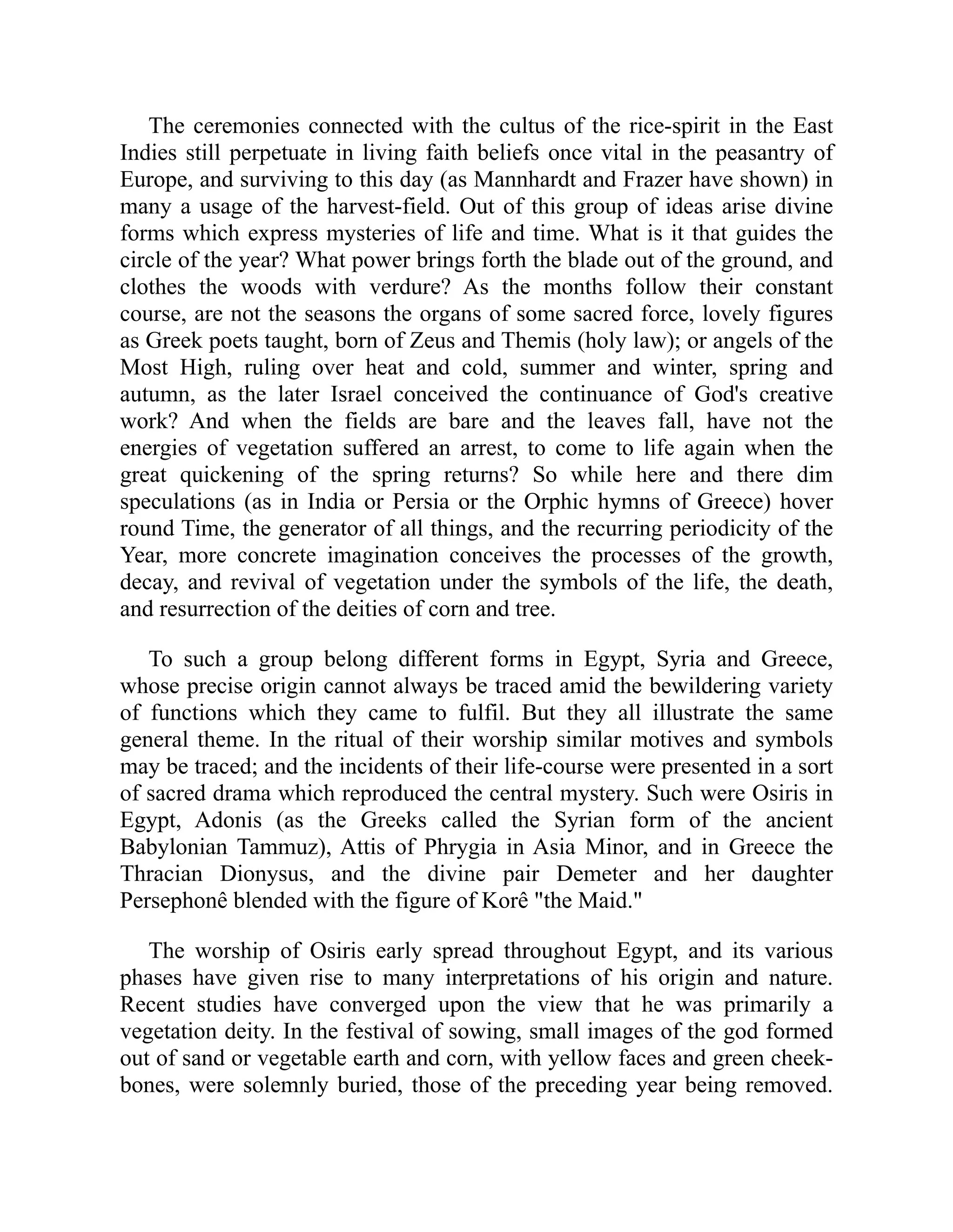 The ceremonies connected with the cultus of the rice-spirit in the East
Indies still perpetuate in living faith beliefs once vital in the peasantry of
Europe, and surviving to this day (as Mannhardt and Frazer have shown) in
many a usage of the harvest-field. Out of this group of ideas arise divine
forms which express mysteries of life and time. What is it that guides the
circle of the year? What power brings forth the blade out of the ground, and
clothes the woods with verdure? As the months follow their constant
course, are not the seasons the organs of some sacred force, lovely figures
as Greek poets taught, born of Zeus and Themis (holy law); or angels of the
Most High, ruling over heat and cold, summer and winter, spring and
autumn, as the later Israel conceived the continuance of God's creative
work? And when the fields are bare and the leaves fall, have not the
energies of vegetation suffered an arrest, to come to life again when the
great quickening of the spring returns? So while here and there dim
speculations (as in India or Persia or the Orphic hymns of Greece) hover
round Time, the generator of all things, and the recurring periodicity of the
Year, more concrete imagination conceives the processes of the growth,
decay, and revival of vegetation under the symbols of the life, the death,
and resurrection of the deities of corn and tree.
To such a group belong different forms in Egypt, Syria and Greece,
whose precise origin cannot always be traced amid the bewildering variety
of functions which they came to fulfil. But they all illustrate the same
general theme. In the ritual of their worship similar motives and symbols
may be traced; and the incidents of their life-course were presented in a sort
of sacred drama which reproduced the central mystery. Such were Osiris in
Egypt, Adonis (as the Greeks called the Syrian form of the ancient
Babylonian Tammuz), Attis of Phrygia in Asia Minor, and in Greece the
Thracian Dionysus, and the divine pair Demeter and her daughter
Persephonê blended with the figure of Korê "the Maid."
The worship of Osiris early spread throughout Egypt, and its various
phases have given rise to many interpretations of his origin and nature.
Recent studies have converged upon the view that he was primarily a
vegetation deity. In the festival of sowing, small images of the god formed
out of sand or vegetable earth and corn, with yellow faces and green cheek-
bones, were solemnly buried, those of the preceding year being removed.
 