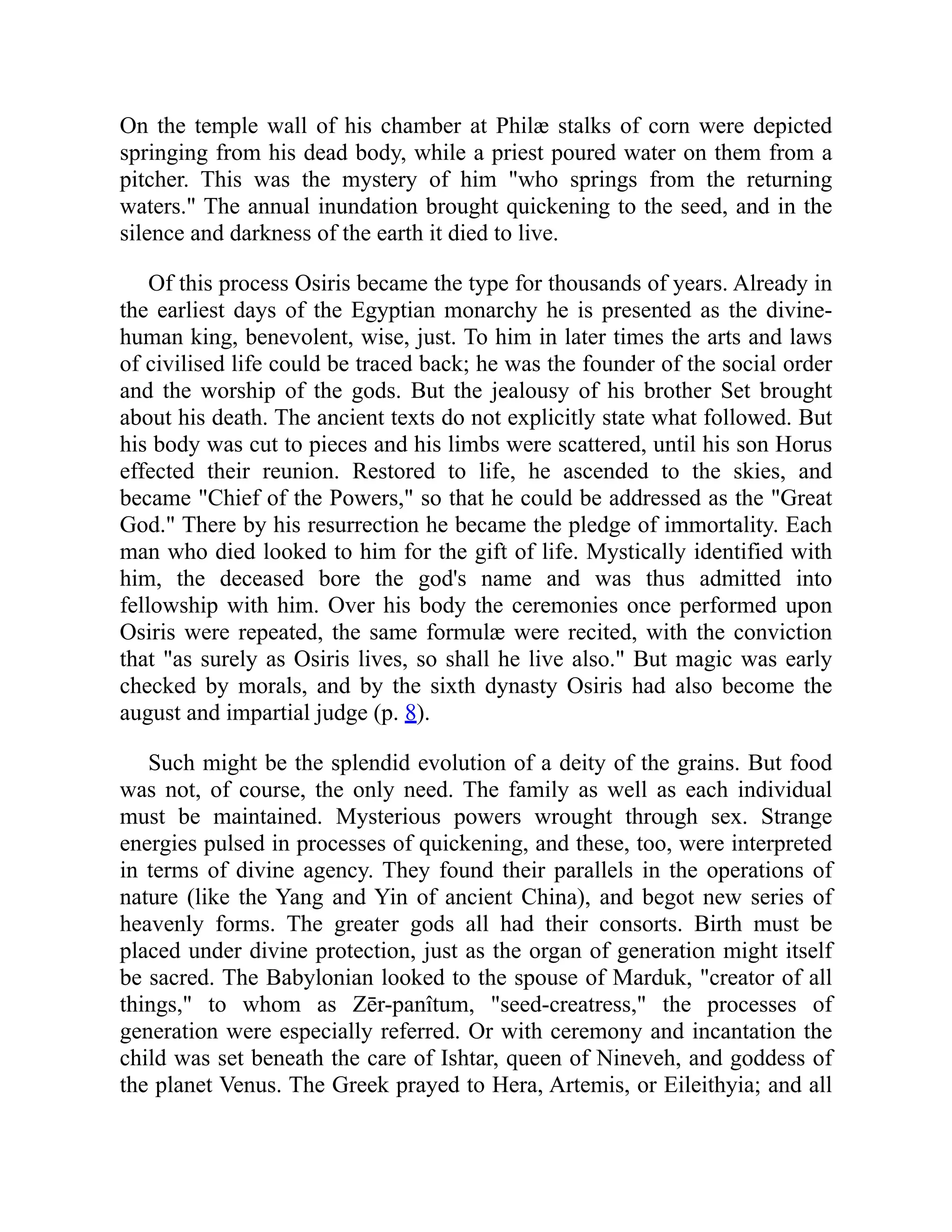 On the temple wall of his chamber at Philæ stalks of corn were depicted
springing from his dead body, while a priest poured water on them from a
pitcher. This was the mystery of him "who springs from the returning
waters." The annual inundation brought quickening to the seed, and in the
silence and darkness of the earth it died to live.
Of this process Osiris became the type for thousands of years. Already in
the earliest days of the Egyptian monarchy he is presented as the divine-
human king, benevolent, wise, just. To him in later times the arts and laws
of civilised life could be traced back; he was the founder of the social order
and the worship of the gods. But the jealousy of his brother Set brought
about his death. The ancient texts do not explicitly state what followed. But
his body was cut to pieces and his limbs were scattered, until his son Horus
effected their reunion. Restored to life, he ascended to the skies, and
became "Chief of the Powers," so that he could be addressed as the "Great
God." There by his resurrection he became the pledge of immortality. Each
man who died looked to him for the gift of life. Mystically identified with
him, the deceased bore the god's name and was thus admitted into
fellowship with him. Over his body the ceremonies once performed upon
Osiris were repeated, the same formulæ were recited, with the conviction
that "as surely as Osiris lives, so shall he live also." But magic was early
checked by morals, and by the sixth dynasty Osiris had also become the
august and impartial judge (p. 8).
Such might be the splendid evolution of a deity of the grains. But food
was not, of course, the only need. The family as well as each individual
must be maintained. Mysterious powers wrought through sex. Strange
energies pulsed in processes of quickening, and these, too, were interpreted
in terms of divine agency. They found their parallels in the operations of
nature (like the Yang and Yin of ancient China), and begot new series of
heavenly forms. The greater gods all had their consorts. Birth must be
placed under divine protection, just as the organ of generation might itself
be sacred. The Babylonian looked to the spouse of Marduk, "creator of all
things," to whom as Zēr-panîtum, "seed-creatress," the processes of
generation were especially referred. Or with ceremony and incantation the
child was set beneath the care of Ishtar, queen of Nineveh, and goddess of
the planet Venus. The Greek prayed to Hera, Artemis, or Eileithyia; and all
 