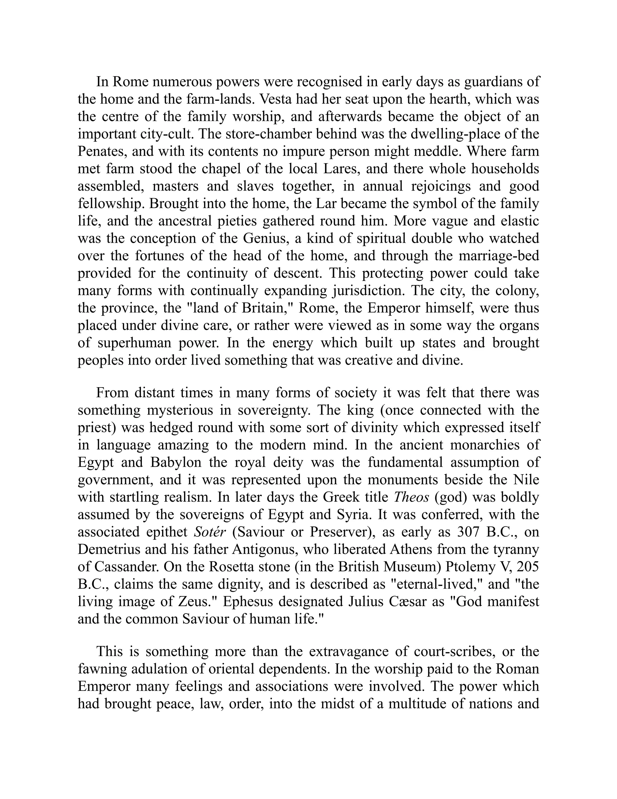 In Rome numerous powers were recognised in early days as guardians of
the home and the farm-lands. Vesta had her seat upon the hearth, which was
the centre of the family worship, and afterwards became the object of an
important city-cult. The store-chamber behind was the dwelling-place of the
Penates, and with its contents no impure person might meddle. Where farm
met farm stood the chapel of the local Lares, and there whole households
assembled, masters and slaves together, in annual rejoicings and good
fellowship. Brought into the home, the Lar became the symbol of the family
life, and the ancestral pieties gathered round him. More vague and elastic
was the conception of the Genius, a kind of spiritual double who watched
over the fortunes of the head of the home, and through the marriage-bed
provided for the continuity of descent. This protecting power could take
many forms with continually expanding jurisdiction. The city, the colony,
the province, the "land of Britain," Rome, the Emperor himself, were thus
placed under divine care, or rather were viewed as in some way the organs
of superhuman power. In the energy which built up states and brought
peoples into order lived something that was creative and divine.
From distant times in many forms of society it was felt that there was
something mysterious in sovereignty. The king (once connected with the
priest) was hedged round with some sort of divinity which expressed itself
in language amazing to the modern mind. In the ancient monarchies of
Egypt and Babylon the royal deity was the fundamental assumption of
government, and it was represented upon the monuments beside the Nile
with startling realism. In later days the Greek title Theos (god) was boldly
assumed by the sovereigns of Egypt and Syria. It was conferred, with the
associated epithet Sotér (Saviour or Preserver), as early as 307 B.C., on
Demetrius and his father Antigonus, who liberated Athens from the tyranny
of Cassander. On the Rosetta stone (in the British Museum) Ptolemy V, 205
B.C., claims the same dignity, and is described as "eternal-lived," and "the
living image of Zeus." Ephesus designated Julius Cæsar as "God manifest
and the common Saviour of human life."
This is something more than the extravagance of court-scribes, or the
fawning adulation of oriental dependents. In the worship paid to the Roman
Emperor many feelings and associations were involved. The power which
had brought peace, law, order, into the midst of a multitude of nations and
 