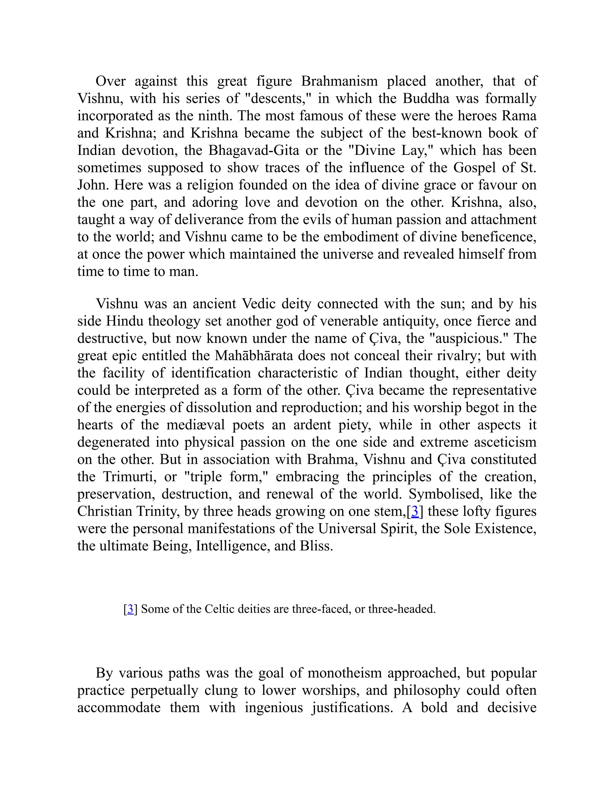Over against this great figure Brahmanism placed another, that of
Vishnu, with his series of "descents," in which the Buddha was formally
incorporated as the ninth. The most famous of these were the heroes Rama
and Krishna; and Krishna became the subject of the best-known book of
Indian devotion, the Bhagavad-Gita or the "Divine Lay," which has been
sometimes supposed to show traces of the influence of the Gospel of St.
John. Here was a religion founded on the idea of divine grace or favour on
the one part, and adoring love and devotion on the other. Krishna, also,
taught a way of deliverance from the evils of human passion and attachment
to the world; and Vishnu came to be the embodiment of divine beneficence,
at once the power which maintained the universe and revealed himself from
time to time to man.
Vishnu was an ancient Vedic deity connected with the sun; and by his
side Hindu theology set another god of venerable antiquity, once fierce and
destructive, but now known under the name of Çiva, the "auspicious." The
great epic entitled the Mahābhārata does not conceal their rivalry; but with
the facility of identification characteristic of Indian thought, either deity
could be interpreted as a form of the other. Çiva became the representative
of the energies of dissolution and reproduction; and his worship begot in the
hearts of the mediæval poets an ardent piety, while in other aspects it
degenerated into physical passion on the one side and extreme asceticism
on the other. But in association with Brahma, Vishnu and Çiva constituted
the Trimurti, or "triple form," embracing the principles of the creation,
preservation, destruction, and renewal of the world. Symbolised, like the
Christian Trinity, by three heads growing on one stem,[3] these lofty figures
were the personal manifestations of the Universal Spirit, the Sole Existence,
the ultimate Being, Intelligence, and Bliss.
[3] Some of the Celtic deities are three-faced, or three-headed.
By various paths was the goal of monotheism approached, but popular
practice perpetually clung to lower worships, and philosophy could often
accommodate them with ingenious justifications. A bold and decisive
 