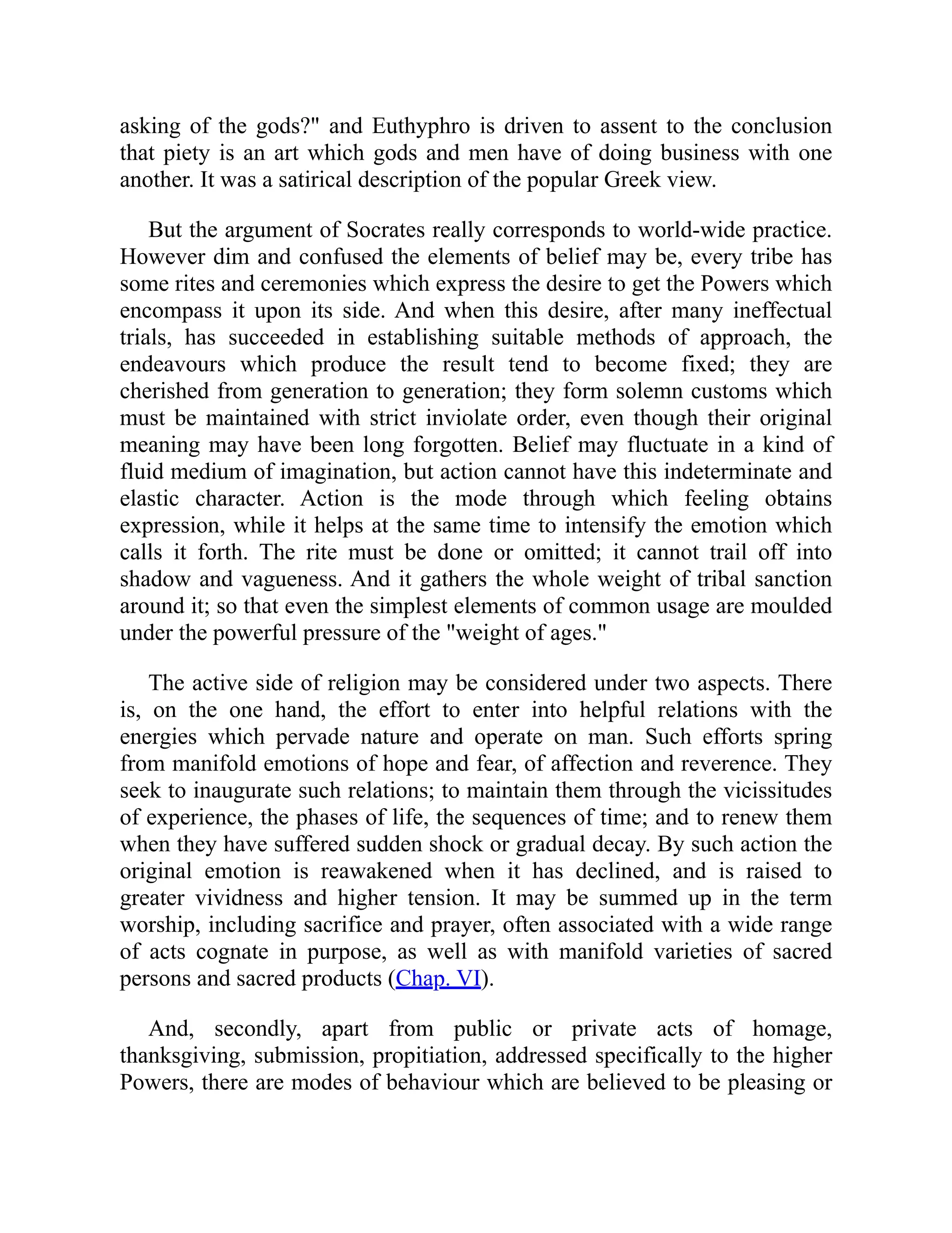 asking of the gods?" and Euthyphro is driven to assent to the conclusion
that piety is an art which gods and men have of doing business with one
another. It was a satirical description of the popular Greek view.
But the argument of Socrates really corresponds to world-wide practice.
However dim and confused the elements of belief may be, every tribe has
some rites and ceremonies which express the desire to get the Powers which
encompass it upon its side. And when this desire, after many ineffectual
trials, has succeeded in establishing suitable methods of approach, the
endeavours which produce the result tend to become fixed; they are
cherished from generation to generation; they form solemn customs which
must be maintained with strict inviolate order, even though their original
meaning may have been long forgotten. Belief may fluctuate in a kind of
fluid medium of imagination, but action cannot have this indeterminate and
elastic character. Action is the mode through which feeling obtains
expression, while it helps at the same time to intensify the emotion which
calls it forth. The rite must be done or omitted; it cannot trail off into
shadow and vagueness. And it gathers the whole weight of tribal sanction
around it; so that even the simplest elements of common usage are moulded
under the powerful pressure of the "weight of ages."
The active side of religion may be considered under two aspects. There
is, on the one hand, the effort to enter into helpful relations with the
energies which pervade nature and operate on man. Such efforts spring
from manifold emotions of hope and fear, of affection and reverence. They
seek to inaugurate such relations; to maintain them through the vicissitudes
of experience, the phases of life, the sequences of time; and to renew them
when they have suffered sudden shock or gradual decay. By such action the
original emotion is reawakened when it has declined, and is raised to
greater vividness and higher tension. It may be summed up in the term
worship, including sacrifice and prayer, often associated with a wide range
of acts cognate in purpose, as well as with manifold varieties of sacred
persons and sacred products (Chap. VI).
And, secondly, apart from public or private acts of homage,
thanksgiving, submission, propitiation, addressed specifically to the higher
Powers, there are modes of behaviour which are believed to be pleasing or
 