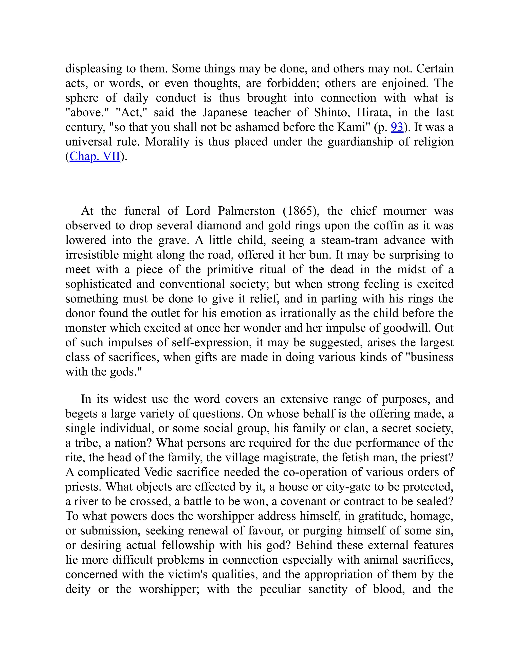 displeasing to them. Some things may be done, and others may not. Certain
acts, or words, or even thoughts, are forbidden; others are enjoined. The
sphere of daily conduct is thus brought into connection with what is
"above." "Act," said the Japanese teacher of Shinto, Hirata, in the last
century, "so that you shall not be ashamed before the Kami" (p. 93). It was a
universal rule. Morality is thus placed under the guardianship of religion
(Chap. VII).
At the funeral of Lord Palmerston (1865), the chief mourner was
observed to drop several diamond and gold rings upon the coffin as it was
lowered into the grave. A little child, seeing a steam-tram advance with
irresistible might along the road, offered it her bun. It may be surprising to
meet with a piece of the primitive ritual of the dead in the midst of a
sophisticated and conventional society; but when strong feeling is excited
something must be done to give it relief, and in parting with his rings the
donor found the outlet for his emotion as irrationally as the child before the
monster which excited at once her wonder and her impulse of goodwill. Out
of such impulses of self-expression, it may be suggested, arises the largest
class of sacrifices, when gifts are made in doing various kinds of "business
with the gods."
In its widest use the word covers an extensive range of purposes, and
begets a large variety of questions. On whose behalf is the offering made, a
single individual, or some social group, his family or clan, a secret society,
a tribe, a nation? What persons are required for the due performance of the
rite, the head of the family, the village magistrate, the fetish man, the priest?
A complicated Vedic sacrifice needed the co-operation of various orders of
priests. What objects are effected by it, a house or city-gate to be protected,
a river to be crossed, a battle to be won, a covenant or contract to be sealed?
To what powers does the worshipper address himself, in gratitude, homage,
or submission, seeking renewal of favour, or purging himself of some sin,
or desiring actual fellowship with his god? Behind these external features
lie more difficult problems in connection especially with animal sacrifices,
concerned with the victim's qualities, and the appropriation of them by the
deity or the worshipper; with the peculiar sanctity of blood, and the
 