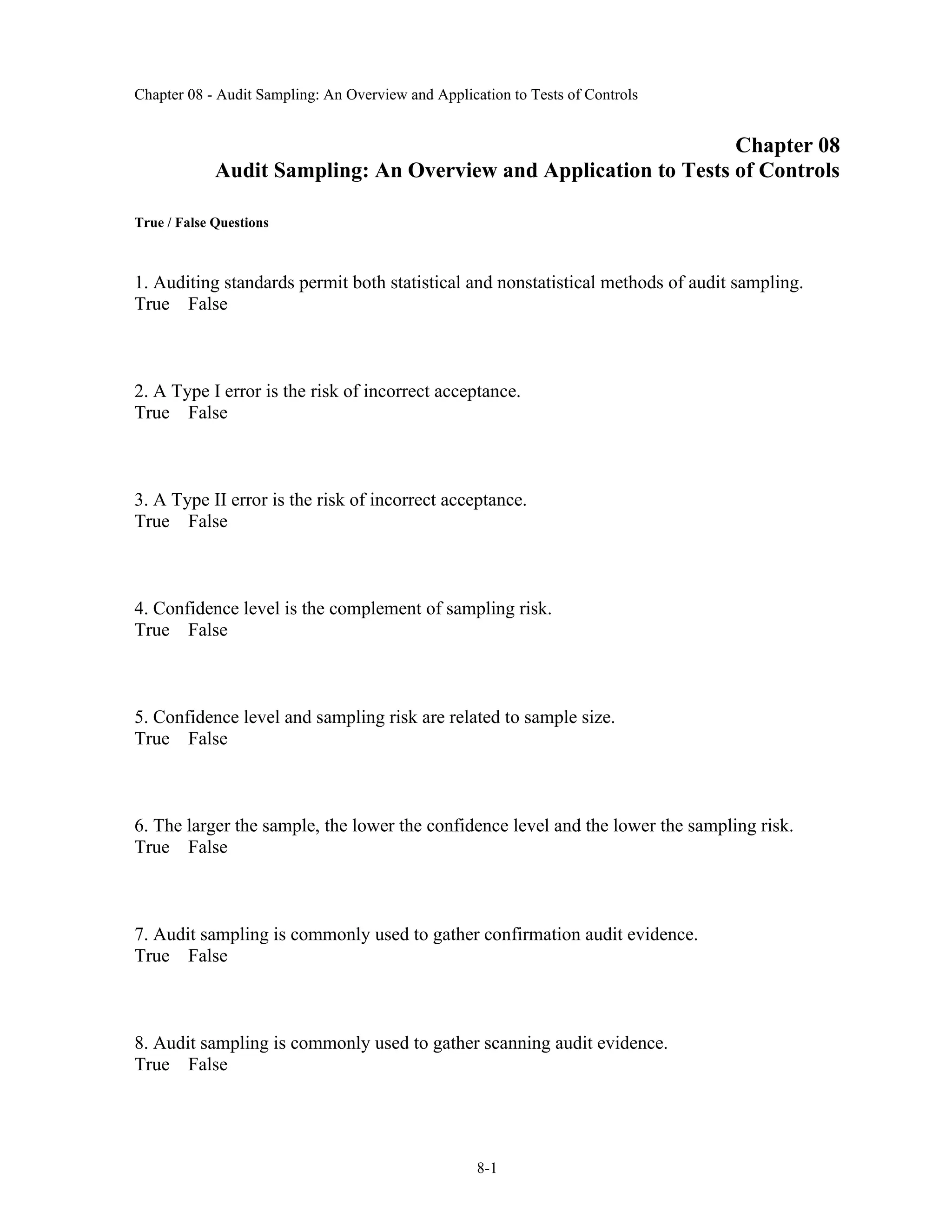 Chapter 08 - Audit Sampling: An Overview and Application to Tests of Controls
8-1
Chapter 08
Audit Sampling: An Overview and Application to Tests of Controls
True / False Questions
1. Auditing standards permit both statistical and nonstatistical methods of audit sampling.
True False
2. A Type I error is the risk of incorrect acceptance.
True False
3. A Type II error is the risk of incorrect acceptance.
True False
4. Confidence level is the complement of sampling risk.
True False
5. Confidence level and sampling risk are related to sample size.
True False
6. The larger the sample, the lower the confidence level and the lower the sampling risk.
True False
7. Audit sampling is commonly used to gather confirmation audit evidence.
True False
8. Audit sampling is commonly used to gather scanning audit evidence.
True False
 