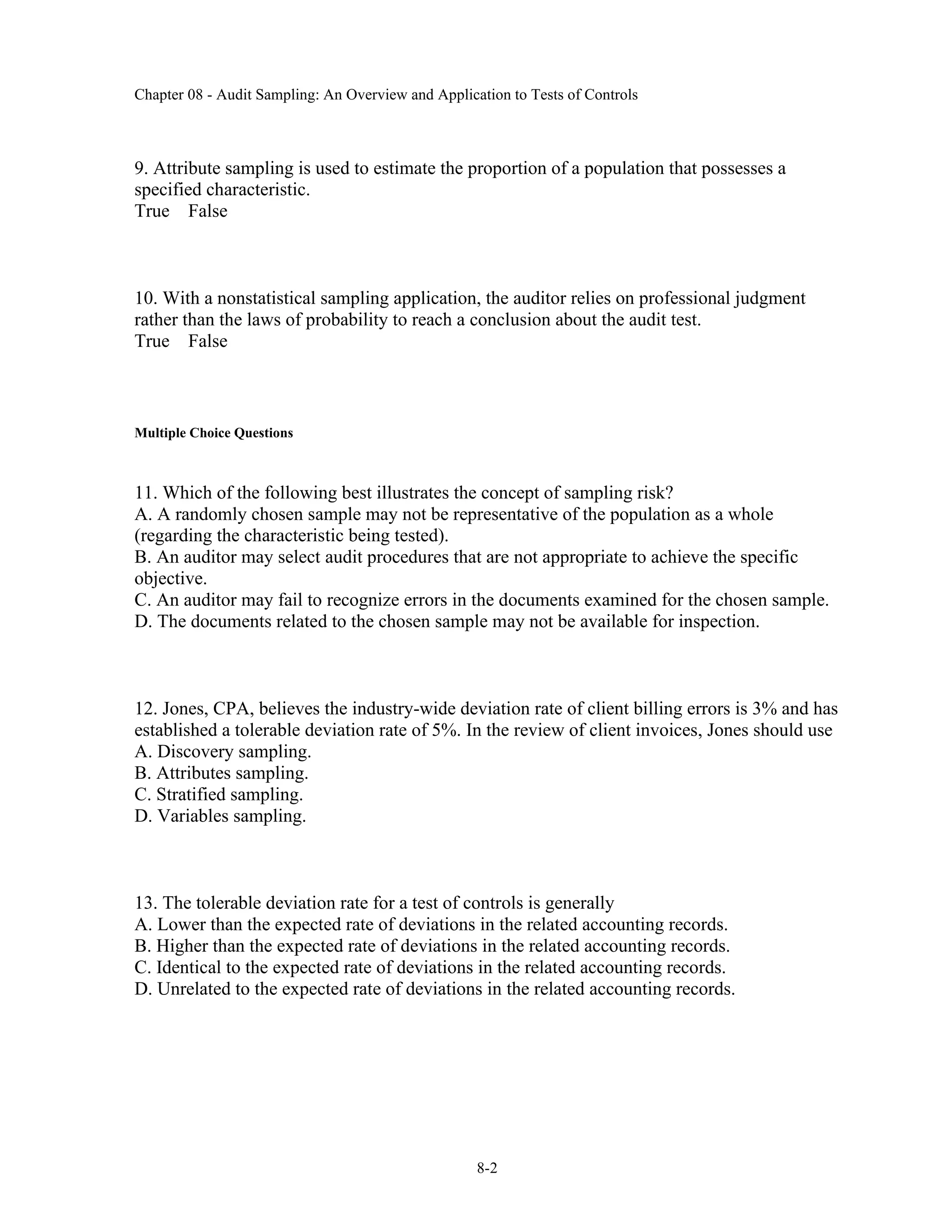 Chapter 08 - Audit Sampling: An Overview and Application to Tests of Controls
8-2
9. Attribute sampling is used to estimate the proportion of a population that possesses a
specified characteristic.
True False
10. With a nonstatistical sampling application, the auditor relies on professional judgment
rather than the laws of probability to reach a conclusion about the audit test.
True False
Multiple Choice Questions
11. Which of the following best illustrates the concept of sampling risk?
A. A randomly chosen sample may not be representative of the population as a whole
(regarding the characteristic being tested).
B. An auditor may select audit procedures that are not appropriate to achieve the specific
objective.
C. An auditor may fail to recognize errors in the documents examined for the chosen sample.
D. The documents related to the chosen sample may not be available for inspection.
12. Jones, CPA, believes the industry-wide deviation rate of client billing errors is 3% and has
established a tolerable deviation rate of 5%. In the review of client invoices, Jones should use
A. Discovery sampling.
B. Attributes sampling.
C. Stratified sampling.
D. Variables sampling.
13. The tolerable deviation rate for a test of controls is generally
A. Lower than the expected rate of deviations in the related accounting records.
B. Higher than the expected rate of deviations in the related accounting records.
C. Identical to the expected rate of deviations in the related accounting records.
D. Unrelated to the expected rate of deviations in the related accounting records.
 