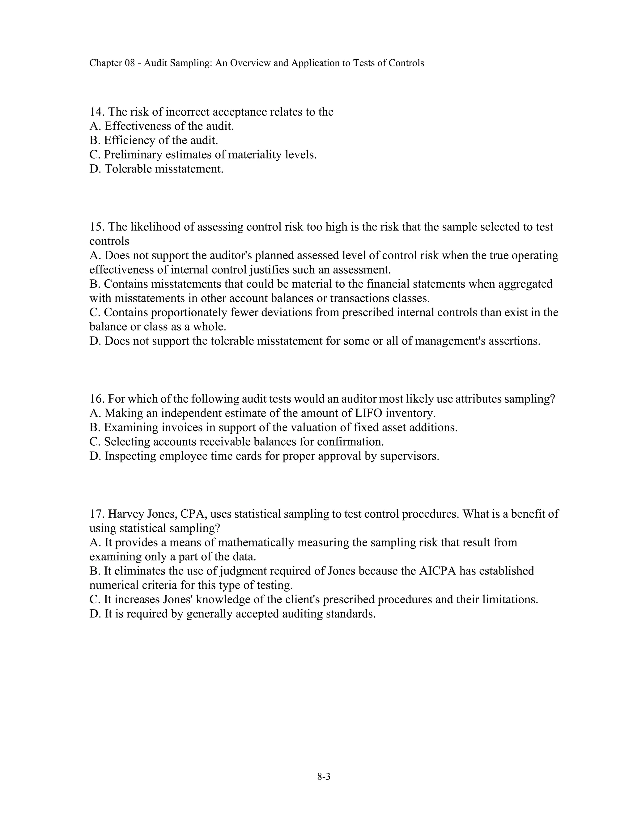 Chapter 08 - Audit Sampling: An Overview and Application to Tests of Controls
8-3
14. The risk of incorrect acceptance relates to the
A. Effectiveness of the audit.
B. Efficiency of the audit.
C. Preliminary estimates of materiality levels.
D. Tolerable misstatement.
15. The likelihood of assessing control risk too high is the risk that the sample selected to test
controls
A. Does not support the auditor's planned assessed level of control risk when the true operating
effectiveness of internal control justifies such an assessment.
B. Contains misstatements that could be material to the financial statements when aggregated
with misstatements in other account balances or transactions classes.
C. Contains proportionately fewer deviations from prescribed internal controls than exist in the
balance or class as a whole.
D. Does not support the tolerable misstatement for some or all of management's assertions.
16. For which of the following audit tests would an auditor most likely use attributes sampling?
A. Making an independent estimate of the amount of LIFO inventory.
B. Examining invoices in support of the valuation of fixed asset additions.
C. Selecting accounts receivable balances for confirmation.
D. Inspecting employee time cards for proper approval by supervisors.
17. Harvey Jones, CPA, uses statistical sampling to test control procedures. What is a benefit of
using statistical sampling?
A. It provides a means of mathematically measuring the sampling risk that result from
examining only a part of the data.
B. It eliminates the use of judgment required of Jones because the AICPA has established
numerical criteria for this type of testing.
C. It increases Jones' knowledge of the client's prescribed procedures and their limitations.
D. It is required by generally accepted auditing standards.
 