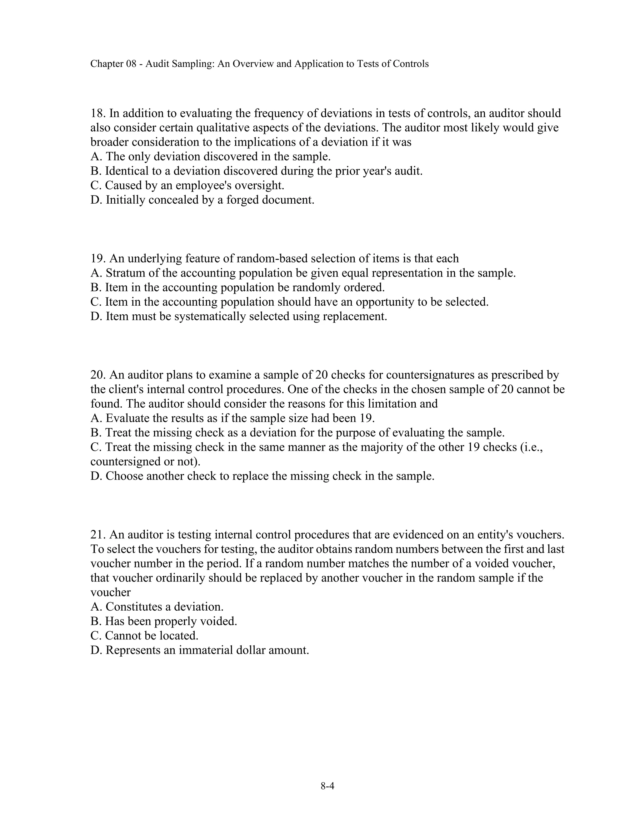 Chapter 08 - Audit Sampling: An Overview and Application to Tests of Controls
8-4
18. In addition to evaluating the frequency of deviations in tests of controls, an auditor should
also consider certain qualitative aspects of the deviations. The auditor most likely would give
broader consideration to the implications of a deviation if it was
A. The only deviation discovered in the sample.
B. Identical to a deviation discovered during the prior year's audit.
C. Caused by an employee's oversight.
D. Initially concealed by a forged document.
19. An underlying feature of random-based selection of items is that each
A. Stratum of the accounting population be given equal representation in the sample.
B. Item in the accounting population be randomly ordered.
C. Item in the accounting population should have an opportunity to be selected.
D. Item must be systematically selected using replacement.
20. An auditor plans to examine a sample of 20 checks for countersignatures as prescribed by
the client's internal control procedures. One of the checks in the chosen sample of 20 cannot be
found. The auditor should consider the reasons for this limitation and
A. Evaluate the results as if the sample size had been 19.
B. Treat the missing check as a deviation for the purpose of evaluating the sample.
C. Treat the missing check in the same manner as the majority of the other 19 checks (i.e.,
countersigned or not).
D. Choose another check to replace the missing check in the sample.
21. An auditor is testing internal control procedures that are evidenced on an entity's vouchers.
To select the vouchers for testing, the auditor obtains random numbers between the first and last
voucher number in the period. If a random number matches the number of a voided voucher,
that voucher ordinarily should be replaced by another voucher in the random sample if the
voucher
A. Constitutes a deviation.
B. Has been properly voided.
C. Cannot be located.
D. Represents an immaterial dollar amount.
 
