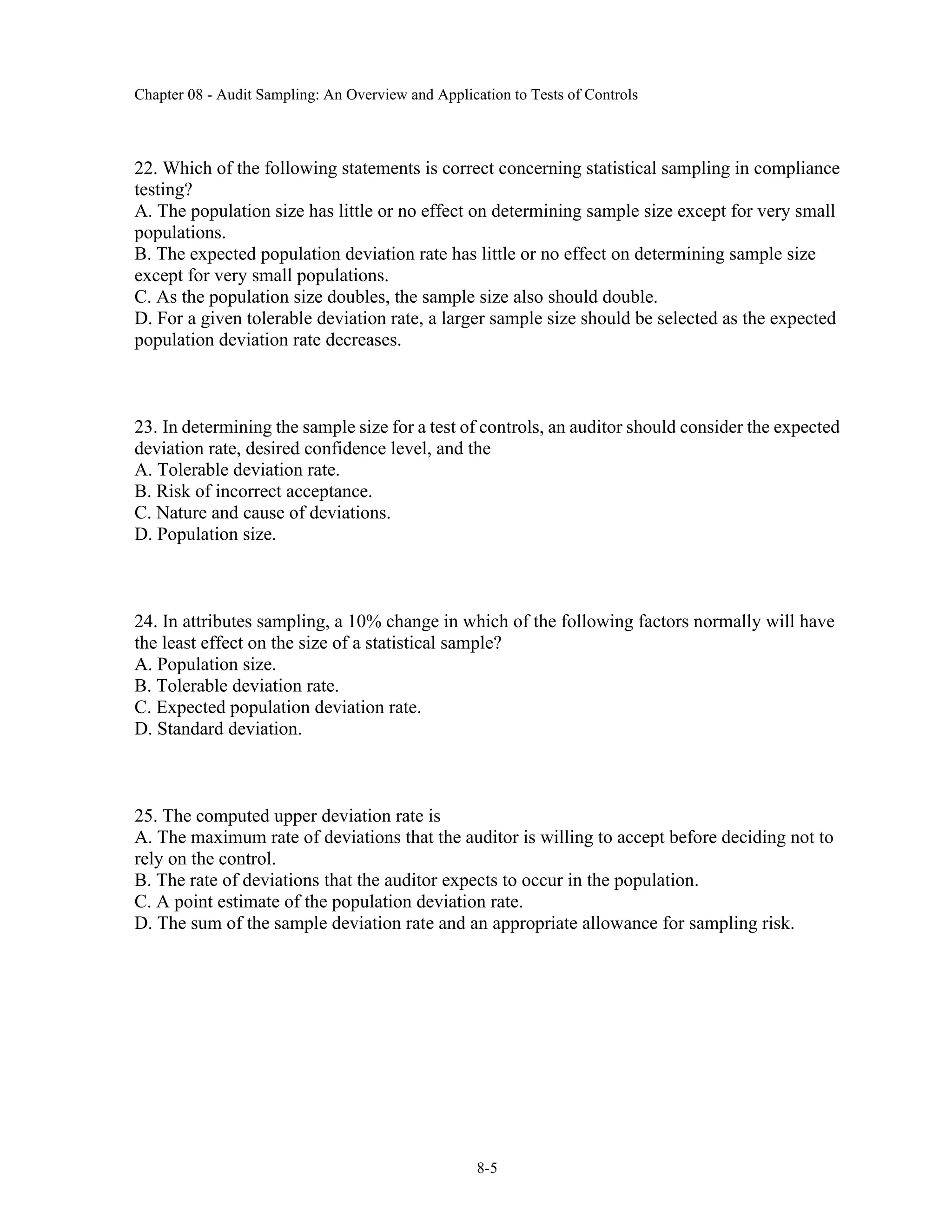 Chapter 08 - Audit Sampling: An Overview and Application to Tests of Controls
8-5
22. Which of the following statements is correct concerning statistical sampling in compliance
testing?
A. The population size has little or no effect on determining sample size except for very small
populations.
B. The expected population deviation rate has little or no effect on determining sample size
except for very small populations.
C. As the population size doubles, the sample size also should double.
D. For a given tolerable deviation rate, a larger sample size should be selected as the expected
population deviation rate decreases.
23. In determining the sample size for a test of controls, an auditor should consider the expected
deviation rate, desired confidence level, and the
A. Tolerable deviation rate.
B. Risk of incorrect acceptance.
C. Nature and cause of deviations.
D. Population size.
24. In attributes sampling, a 10% change in which of the following factors normally will have
the least effect on the size of a statistical sample?
A. Population size.
B. Tolerable deviation rate.
C. Expected population deviation rate.
D. Standard deviation.
25. The computed upper deviation rate is
A. The maximum rate of deviations that the auditor is willing to accept before deciding not to
rely on the control.
B. The rate of deviations that the auditor expects to occur in the population.
C. A point estimate of the population deviation rate.
D. The sum of the sample deviation rate and an appropriate allowance for sampling risk.
 