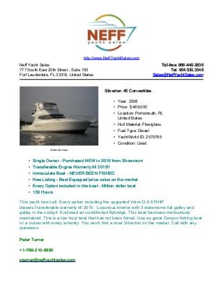 Neff Yacht Sales
777 South East 20th Street , Suite 100
Fort Lauderdale, FL 33316, United States
Toll-free: 866-440-3836Toll-free: 866-440-3836
Tel: 954.530.3348Tel: 954.530.3348
Sales@NeffYachtSales.comSales@NeffYachtSales.com
External View
Silverton 45 ConvertibleSilverton 45 Convertible
• Year: 2008
• Price: $ 489,000
• Location: Portsmouth, RI,
United States
• Hull Material: Fiberglass
• Fuel Type: Diesel
• YachtWorld ID: 2575765
• Condition: Used
http://www.NeffYachtSales.com
• Single Owner - Purchased NEW in 2010 from ShowroomSingle Owner - Purchased NEW in 2010 from Showroom
• Transferable Engine Warranty till 2015!!Transferable Engine Warranty till 2015!!
• Immaculate Boat - NEVER BEEN FISHEDImmaculate Boat - NEVER BEEN FISHED
• New Listing - Best Equipped/price value on the marketNew Listing - Best Equipped/price value on the market
• Every Option included in this boat - Million dollar boatEvery Option included in this boat - Million dollar boat
• 150 Hours150 Hours
This yacht has it all. Every option including the upgraded Volvo D-9 575HP
diesels.Transferable warranty till 2015. Luxurious interior with 3 staterooms full galley and
galley in the cockpit. Enclosed air-conditioned flybridge. This boat has been meticulously
maintained. This is a low hour boat that has not been fished. Use as great Canyon fishing boat
or a cruiser with every amenity. You won't find a nicer Silverton on the market. Call with any
questions.
Peter TurnerPeter Turner
+1-786-210-8880+1-786-210-8880
pturner@neffyachtsales.compturner@neffyachtsales.com
 