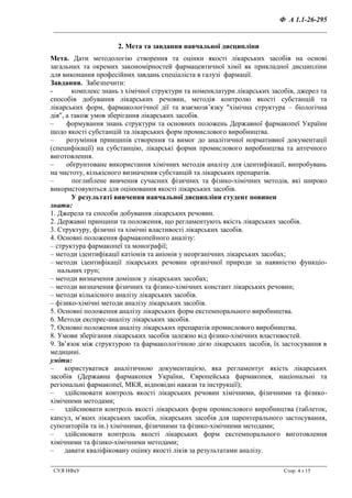 Ф А 1.1-26-295
__________________________________________________________________
СУЯ НФаУ Стор. 4 з 15
2. Мета та завдання навчальної дисципліни
Мета. Дати методологію створення та оцінки якості лікарських засобів на основі
загальних та окремих закономірностей фармацевтичної хімії як прикладної дисципліни
для виконання професійних завдань спеціаліста в галузі фармації.
Завдання. Забезпечити:
- комплекс знань з хімічної структури та номенклатури лікарських засобів, джерел та
способів добування лікарських речовин, методів контролю якості субстанцій та
лікарських форм, фармакологічної дії та взаємозв’язку "хімічна структура – біологічна
дія", а також умов зберігання лікарських засобів.
– формування знань структури та основних положень Державної фармакопеї України
щодо якості субстанцій та лікарських форм промислового виробництва.
– розуміння принципів створення та вимог до аналітичної нормативної документації
(специфікації) на субстанцію, лікарські форми промислового виробництва та аптечного
виготовлення.
– обґрунтоване використання хімічних методів аналізу для ідентифікації, випробувань
на чистоту, кількісного визначення субстанцій та лікарських препаратів.
– поглиблене вивчення сучасних фізичних та фізико-хімічних методів, які широко
використовуються для оцінювання якості лікарських засобів.
У результаті вивчення навчальної дисципліни студент повинен
знати:
1. Джерела та способи добування лікарських речовин.
2. Державні принципи та положення, що регламентують якість лікарських засобів.
3. Структуру, фізичні та хімічні властивості лікарських засобів.
4. Основні положення фармакопейного аналізу:
– структура фармакопеї та монографії;
– методи ідентифікації катіонів та аніонів у неорганічних лікарських засобах;
– методи ідентифікації лікарських речовин органічної природи за наявністю функціо-
нальних груп;
– методи визначення домішок у лікарських засобах;
– методи визначення фізичних та фізико-хімічних констант лікарських речовин;
– методи кількісного аналізу лікарських засобів.
– фізико-хімічні методи аналізу лікарських засобів.
5. Основні положення аналізу лікарських форм екстемпорального виробництва.
6. Методи експрес-аналізу лікарських засобів.
7. Основні положення аналізу лікарських препаратів промислового виробництва.
8. Умови зберігання лікарських засобів залежно від фізико-хімічних властивостей.
9. Зв’язок між структурою та фармакологічною дією лікарських засобів, їх застосування в
медицині.
уміти:
– користуватися аналітичною документацією, яка регламентує якість лікарських
засобів (Державна фармакопея України, Європейська фармакопея, національні та
регіональні фармакопеї, МКЯ, відповідні накази та інструкції);
– здійснювати контроль якості лікарських речовин хімічними, фізичними та фізико-
хімічними методами;
– здійснювати контроль якості лікарських форм промислового виробництва (таблеток,
капсул, мяких лікарських засобів, лікарських засобів для парентерального застосування,
супозиторіїв та ін.) хімічними, фізичними та фізико-хімічними методами;
– здійснювати контроль якості лікарських форм екстемпорального виготовлення
хімічними та фізико-хімічними методами;
– давати кваліфіковану оцінку якості ліків за результатами аналізу.
 