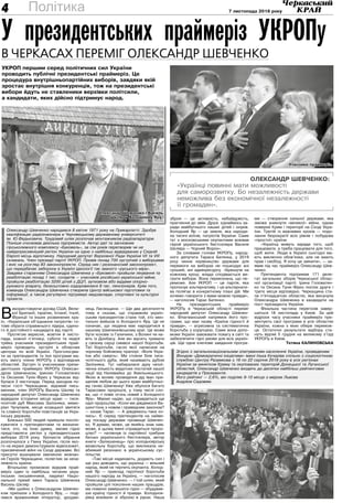 7 листопада 2018 року4 Політика
Олександр Шевченко:
«Українці повинні мати можливості
для саморозвитку. Бо незалежність держави
неможлива без економічної незалежності
її громадян».
В
икористовуючи досвід США, Вели-
кої Британії, Ізраїлю, Іспанії, Італії,
Франції та інших розвинених кра-
їн, «Українське об’єднання патріотів» го-
тове обрати справжнього лідера, єдино-
го й достойного кандидата від партії.
Протягом вересня, жовтня й листо-
пада, кожної п’ятниці, суботи та неділі
трійка учасників президентських прай-
меріз проводить зустрічі в обласних
центрах по всій Україні. Проголосува-
ти за претендентів та їхні програми ма-
ють змогу члени УКРОПу з відповідних
областей. Зустріч із учасниками прези-
дентських праймеріз УКРОПу Олексан-
дром Шевченком, Іриною Головатенко
та Оксаною Тунік-Фриз у Черкасах від-
булася 2 листопада. Перед заходом по-
чесні гості Черкащини, відомий пись-
менник, член УКРОПу Василь Шкляр та
народний депутат Олександр Шевченко
відвідали історичні місця краю — тися-
чолітній дуб Максима Залізняка, мемо-
ріал Чучупаків, місце козацької звитяги
та славної боротьби повстанців за Укра-
їнську державу.
Близько 500 людей прийшли поспіл-
куватися з претендентами та визначи-
тися, хто, на їхню думку, зможе гідно
представляти регіон у президентських
виборах 2019 року. Урочисте зібрання
розпочалося з Гімну України, після яко-
го на екрані демонстрували відеосюжет,
присвячений війні на Сході держави. Всі
присутні вшанували хвилиною мовчан-
ня Героїв Черкащини, полеглих за неза-
лежність країни.
Вітальною промовою відкрив прай-
меріз один із найбільш читаних укра-
їнських письменників, лауреат Націо-
нальної премії імені Тараса Шевченка
Василь Шкляр.
«Ми щойно з Олександром Шевчен-
ком приїхали з Холодного Яру, — поді-
лився враженнями літератор, уродже-
нець Лисянщини. — Ще два десятиліття
тому я сказав, що справжнім україн-
ським президентом стане той, хто мен-
тально вийшов із Холодного Яру. Це не
означає, що людина має народитися в
нашому Шевченківському краї. Це може
бути чоловік із Галичини, з Волині чи на-
віть із Донбасу. Але він мусить тримати
у своєму серці символ нашої боротьби.
Тієї боротьби, гасло якої написане на
чорному бойовому прапорі: «Воля Укра-
їни або смерть». Ми стояли біля тися-
чолітнього дуба, який називають дубом
Залізняка. Тут набиралася духу незлі-
ченна кількість видатних постатей нашої
нації від Наливайка до Хмельницького.
Якою ж волею провидіння дід Іван при-
щепив любов до цього краю майбутньо-
му генію Шевченку! Уже збулося багато
Тарасових пророцтв, у тому числі сло-
ва, що «І повіє огонь новий з Холодного
Яру». Маємо надію, що справдяться ще
одні пророцтва: «Коли ми діждемося Ва-
шингтона з новим і праведним законом?
— казав Тарас. — А діждемось-таки ко-
лись». Є серед претендентів на найви-
щу посаду держави прізвище Шевчен-
ко. Я думаю, може, це якийсь знак нам,
може, в цьому імені справдиться проро-
цтво? — натякнув із партійної трибуни
батько українського бестселера, автор
книги «Залишенець» про холодноярську
визвольну боротьбу, що викликала не-
абиякий резонанс в українському сус-
пільстві.
«Такі місця надихають, додають сил і
ще раз доводять, що українці — вільний
народ, який не терпить окупанта. Холод-
ний Яр — приклад героїчної боротьби
нашого народу за Україну, — наголосив
Олександр Шевченко. — І той шлях, який
пройшли цілі покоління наших пращурів,
ми повинні завершити гідно — збудував-
ши країну гідності й правди. Холодноя-
рівці воювали зі зброєю в руках. Наша
зброя — це активність, небайдужість,
прагнення до змін. Друзі, єднаймось за-
ради майбутнього наших дітей і онуків.
Холодний Яр — це земля, яка народи-
ла тисячі воїнів, патріотів України. Саме
тут з московськими окупантами воював
герой українського бестселера Василя
Шкляра — Чорний Ворон».
За словами голови УКРОПу, народ-
ного депутата Тараса Батенка, у 2019
році чинне керівництво держави для
перемоги на виборах не пошкодує ані
грошей, ані адмінресурсу. «Брешучи на
кожному кроці, влада сподівається ви-
грати вибори. Вона переконана, що пе-
реможе. Але УКРОП — це партія, яка
пропонує альтернативу, і ця альтернати-
ва полягає в конкретному плані дій. Ми
хочемо говорити з вами мовою правди»,
— наголосив Тарас Батенко.
На президентських праймеріз
УКРОПу в Черкаській області переміг
народний депутат Олександр Шевчен-
ко. Флагманський напрямок його про-
грами, що має назву «Країна гідності й
правди», — агресивна та систематична
боротьба з корупцією. Саме вона допо-
може Україні завоювати повагу в світі та
забезпечити гідні умови для всіх україн-
ців. Ще одне ключове завдання програ-
ми — створення сильної держави, яка
зможе уникнути «великої» війни, однак
поверне Крим і території на Сході Укра-
їни. Третій із важливих кроків — подо-
лання бюрократії всіх рівнів і побудова
«простої» країни.
«Українці живуть заради того, щоб
працювати, а треба працювати для того,
щоб жити. Люди в Україні сьогодні ма-
ють виключно обов’язки, але не мають
прав і свобод. Я хочу це змінити», — за-
явив під час праймеріз Олександр Шев-
ченко.
Претендента підтримав 171 деле-
гат загальних зборів Черкаської облас-
ної організації партії. Ірина Головатен-
ко та Оксана Тунік-Фриз посіли друге і
третє місця відповідно. Черкащина ста-
ла п’ятнадцятою областю, яка висунула
Олександра Шевченка в кандидати на
пост президента України.
Фінальна частина перегонів завер-
шиться 18 листопада у Києві. За цей
відрізок часу учасники праймеріз пре-
зентують свої програми в усіх областях
України, кожна з яких обере перемож-
ця. Остаточні результати відбору ста-
нуть відомі 5 грудня на великому з’їзді
УКРОПу в Києві.
Тетяна КАЛИНОВСЬКА
У президентських праймеріз УКРОПу
в Черкасах переміг Олександр Шевченко
УКРОП першим серед політичних сил України
проводить публічні президентські праймеріз. Це
процедура внутрішньопартійних виборів, завдяки якій
зростає внутрішня конкуренція, тож на президентські
вибори йдуть не ставленики верхівки політсили,
а кандидати, яких дійсно підтримує народ.
Згідно з загальнонаціональним опитуванням населення України, проведеним
Фондом «Демократичні ініціативи» імені Ілька Кучеріва спільно з соціологічною
службою Центру Разумкова з 16 по 22 серпня 2018 року в усіх регіонах
України за винятком Криму та окупованих територій Донецької та Луганської
областей, Олександр Шевченко входить до десятки найбільш рейтингових
кандидатів у Президенти.
Його рейтинг — 2,6%, він поділяє 9-10 місце з мером Львова
Андрієм Садовим.
Олександр Шевченко народився 8 квітня 1971 року на Прикарпатті. Здобув
кваліфікацію радіоінженера в Чернівецькому державному університеті
ім. Ю.Федьковича. Трудовий шлях розпочав монтажником радіоапаратури.
Пізніше очолював декілька підприємств. Автор ідеї та засновник
гірськолижного комплексу «Буковель», за сім років перетворив чи не
найдепресивніший регіон України на одне з найбільш відвідуваних у Східній
Європі місць відпочинку. Народний депутат Верховної Ради України VII та VIIІ
скликань. Член президії партії УКРОП. Провів понад 700 зустрічей з виборцями
і вніс на розгляд 83 законопроекти. Серед них і резонансний законопроект,
що передбачає заборону в Україні ідеології так званого «руського міра».
Завдяки старанням Олександра Шевченка у «Буковелі» пройшли лікування та
реабілітацію понад 1 тис. солдатів — учасників російсько-української війни,
пройшли реабілітацію 3200 дітей з ДЦП, аутизмом або вадами опорно-
рухового апарату, безкоштовно оздоровилися 8 тис. пенсіонерів. Крім того,
команда Олександра Шевченка створила Центр військової підготовки та
інформації, а також регулярно підтримує медзаклади, спортивні та культурні
проекти.
Олександр Шевченко і Василь
Шкляр у Холодному Яру.
Учасники праймеріз.
 