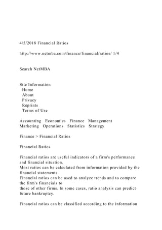 4/5/2018 Financial Ratios
http://www.netmba.com/finance/financial/ratios/ 1/4
Search NetMBA
Site Information
Home
About
Privacy
Reprints
Terms of Use
Accounting Economics Finance Management
Marketing Operations Statistics Strategy
Finance > Financial Ratios
Financial Ratios
Financial ratios are useful indicators of a firm's performance
and financial situation.
Most ratios can be calculated from information provided by the
financial statements.
Financial ratios can be used to analyze trends and to compare
the firm's financials to
those of other firms. In some cases, ratio analysis can predict
future bankruptcy.
Financial ratios can be classified according to the information
 