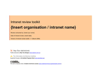 Intranet review toolkit
{Insert organisation / intranet name}
Review conducted by: {insert your name}

Date of intranet review: {insert date}

Version of intranet review toolkit: 1.1 (March 2006)




Toolkit produced by Step Two Designs (www.steptwo.com.au)



Supported through an IA Institute Progress Grant (www.iainstitute.org)




This work is licensed under a Creative Commons License (www.creativecommons.org/licenses/by-nd/2.5/)
 