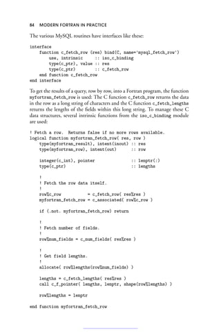 84 MODERN FORTRAN IN PRACTICE
The various MySQL routines have interfaces like these:
interface
function c_fetch_row (res) bind(C, name='mysql_fetch_row')
use, intrinsic :: iso_c_binding
type(c_ptr), value :: res
type(c_ptr) :: c_fetch_row
end function c_fetch_row
end interface
To get the results of a query, row by row, into a Fortran program, the function
myfortran_fetch_row is used: The C function c_fetch_row returns the data
in the row as a long string of characters and the C function c_fetch_lengths
returns the lengths of the fields within this long string. To manage these C
data structures, several intrinsic functions from the iso_c_binding module
are used:
! Fetch a row. Returns false if no more rows available.
logical function myfortran_fetch_row( res, row )
type(myfortran_result), intent(inout) :: res
type(myfortran_row), intent(out) :: row
integer(c_int), pointer :: lenptr(:)
type(c_ptr) :: lengths
!
! Fetch the row data itself.
!
row%c_row = c_fetch_row( res%res )
myfortran_fetch_row = c_associated( row%c_row )
if (.not. myfortran_fetch_row) return
!
! Fetch number of fields.
!
row%num_fields = c_num_fields( res%res )
!
! Get field lengths.
!
allocate( row%lengths(row%num_fields) )
lengths = c_fetch_lengths( res%res )
call c_f_pointer( lengths, lenptr, shape(row%lengths) )
row%lengths = lenptr
end function myfortran_fetch_row
 