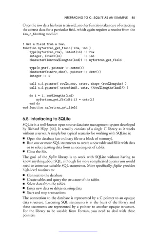 INTERFACING TO C: SQLITE AS AN EXAMPLE 85
Once the row data has been retrieved, another function takes care of extracting
the correct data for a particular field, which again requires a routine from the
iso_c_binding module:
! Get a field from a row.
function myfortran_get_field( row, ind )
type(myfortran_row), intent(in) :: row
integer, intent(in) :: ind
character(len=row%lengths(ind)) :: myfortran_get_field
type(c_ptr), pointer :: cstrs(:)
character(kind=c_char), pointer :: cstr(:)
integer :: i
call c_f_pointer( row%c_row, cstrs, shape (row%lengths) )
call c_f_pointer( cstrs(ind), cstr, (/row%lengths(ind)/) )
do i = 1, row%lengths(ind)
myfortran_get_field(i:i) = cstr(i)
end do
end function myfortran_get_field
6.5 Interfacing to SQLite
SQLite is a well-known open source database management system developed
by Richard Hipp [44]. It actually consists of a single C library as it works
without a server. A simple but typical scenario for working with SQLite is:
■ Open the database (an ordinary file or a block of memory).
■ Run one or more SQL statements to create a new table and fill it with data
or to select existing data from an existing set of tables.
■ Close the file.
The goal of the fsqlite library is to work with SQLite without having to
know anything about SQL, although for more complicated queries you would
need to construct suitable SQL statements. More specifically, fsqlite provides
high-level routines to:
■ Connect to the database
■ Create tables and query the structure of the tables
■ Select data from the tables
■ Enter new data or delete existing data
■ Start and stop transactions
The connection to the database is represented by a C pointer to an opaque
data structure. Executing SQL statements is at the heart of the library and
these statements are represented by a pointer to another opaque structure.
For the library to be useable from Fortran, you need to deal with these
pointers.
 
