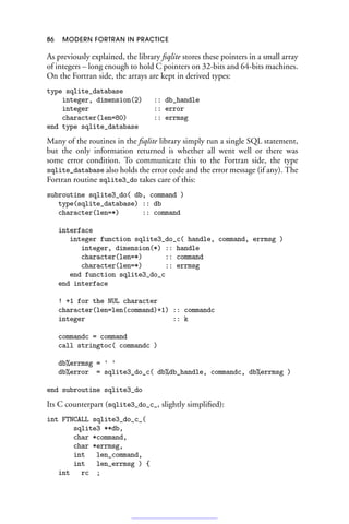 86 MODERN FORTRAN IN PRACTICE
As previously explained, the library fsqlite stores these pointers in a small array
of integers – long enough to hold C pointers on 32-bits and 64-bits machines.
On the Fortran side, the arrays are kept in derived types:
type sqlite_database
integer, dimension(2) :: db_handle
integer :: error
character(len=80) :: errmsg
end type sqlite_database
Many of the routines in the fsqlite library simply run a single SQL statement,
but the only information returned is whether all went well or there was
some error condition. To communicate this to the Fortran side, the type
sqlite_database also holds the error code and the error message (if any). The
Fortran routine sqlite3_do takes care of this:
subroutine sqlite3_do( db, command )
type(sqlite_database) :: db
character(len=*) :: command
interface
integer function sqlite3_do_c( handle, command, errmsg )
integer, dimension(*) :: handle
character(len=*) :: command
character(len=*) :: errmsg
end function sqlite3_do_c
end interface
! +1 for the NUL character
character(len=len(command)+1) :: commandc
integer :: k
commandc = command
call stringtoc( commandc )
db%errmsg = ' '
db%error = sqlite3_do_c( db%db_handle, commandc, db%errmsg )
end subroutine sqlite3_do
Its C counterpart (sqlite3_do_c_, slightly simplified):
int FTNCALL sqlite3_do_c_(
sqlite3 **db,
char *command,
char *errmsg,
int len_command,
int len_errmsg ) {
int rc ;
 