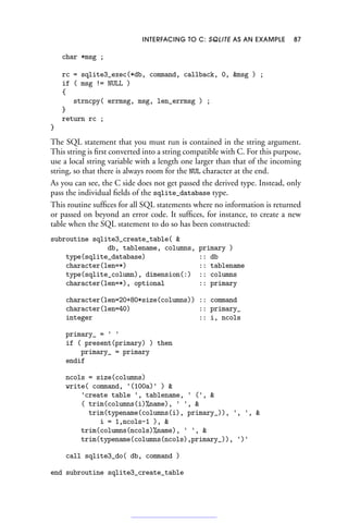 INTERFACING TO C: SQLITE AS AN EXAMPLE 87
char *msg ;
rc = sqlite3_exec(*db, command, callback, 0, msg ) ;
if ( msg != NULL )
{
strncpy( errmsg, msg, len_errmsg ) ;
}
return rc ;
}
The SQL statement that you must run is contained in the string argument.
This string is first converted into a string compatible with C. For this purpose,
use a local string variable with a length one larger than that of the incoming
string, so that there is always room for the NUL character at the end.
As you can see, the C side does not get passed the derived type. Instead, only
pass the individual fields of the sqlite_database type.
This routine suffices for all SQL statements where no information is returned
or passed on beyond an error code. It suffices, for instance, to create a new
table when the SQL statement to do so has been constructed:
subroutine sqlite3_create_table( 
db, tablename, columns, primary )
type(sqlite_database) :: db
character(len=*) :: tablename
type(sqlite_column), dimension(:) :: columns
character(len=*), optional :: primary
character(len=20+80*size(columns)) :: command
character(len=40) :: primary_
integer :: i, ncols
primary_ = ' '
if ( present(primary) ) then
primary_ = primary
endif
ncols = size(columns)
write( command, '(100a)' ) 
'create table ', tablename, ' (', 
( trim(columns(i)%name), ' ', 
trim(typename(columns(i), primary_)), ', ', 
i = 1,ncols-1 ), 
trim(columns(ncols)%name), ' ', 
trim(typename(columns(ncols),primary_)), ')'
call sqlite3_do( db, command )
end subroutine sqlite3_create_table
 