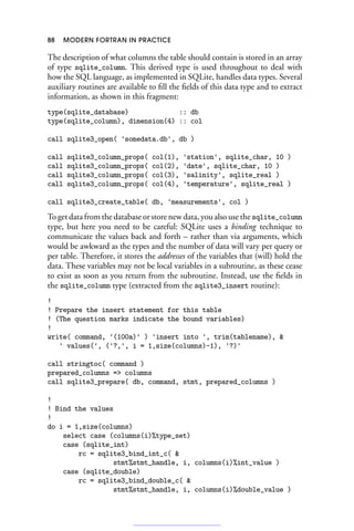88 MODERN FORTRAN IN PRACTICE
The description of what columns the table should contain is stored in an array
of type sqlite_column. This derived type is used throughout to deal with
how the SQL language, as implemented in SQLite, handles data types. Several
auxiliary routines are available to fill the fields of this data type and to extract
information, as shown in this fragment:
type(sqlite_database) :: db
type(sqlite_column), dimension(4) :: col
call sqlite3_open( 'somedata.db', db )
call sqlite3_column_props( col(1), 'station', sqlite_char, 10 )
call sqlite3_column_props( col(2), 'date', sqlite_char, 10 )
call sqlite3_column_props( col(3), 'salinity', sqlite_real )
call sqlite3_column_props( col(4), 'temperature', sqlite_real )
call sqlite3_create_table( db, 'measurements', col )
To get data from the database or store new data, you also use the sqlite_column
type, but here you need to be careful: SQLite uses a binding technique to
communicate the values back and forth – rather than via arguments, which
would be awkward as the types and the number of data will vary per query or
per table. Therefore, it stores the addresses of the variables that (will) hold the
data. These variables may not be local variables in a subroutine, as these cease
to exist as soon as you return from the subroutine. Instead, use the fields in
the sqlite_column type (extracted from the sqlite3_insert routine):
!
! Prepare the insert statement for this table
! (The question marks indicate the bound variables)
!
write( command, '(100a)' ) 'insert into ', trim(tablename), 
' values(', ('?,', i = 1,size(columns)-1), '?)'
call stringtoc( command )
prepared_columns = columns
call sqlite3_prepare( db, command, stmt, prepared_columns )
!
! Bind the values
!
do i = 1,size(columns)
select case (columns(i)%type_set)
case (sqlite_int)
rc = sqlite3_bind_int_c( 
stmt%stmt_handle, i, columns(i)%int_value )
case (sqlite_double)
rc = sqlite3_bind_double_c( 
stmt%stmt_handle, i, columns(i)%double_value )
 