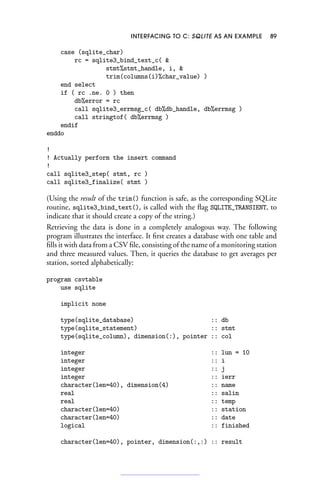 INTERFACING TO C: SQLITE AS AN EXAMPLE 89
case (sqlite_char)
rc = sqlite3_bind_text_c( 
stmt%stmt_handle, i, 
trim(columns(i)%char_value) )
end select
if ( rc .ne. 0 ) then
db%error = rc
call sqlite3_errmsg_c( db%db_handle, db%errmsg )
call stringtof( db%errmsg )
endif
enddo
!
! Actually perform the insert command
!
call sqlite3_step( stmt, rc )
call sqlite3_finalize( stmt )
(Using the result of the trim() function is safe, as the corresponding SQLite
routine, sqlite3_bind_text(), is called with the flag SQLITE_TRANSIENT, to
indicate that it should create a copy of the string.)
Retrieving the data is done in a completely analogous way. The following
program illustrates the interface. It first creates a database with one table and
fills it with data from a CSV file, consisting of the name of a monitoring station
and three measured values. Then, it queries the database to get averages per
station, sorted alphabetically:
program csvtable
use sqlite
implicit none
type(sqlite_database) :: db
type(sqlite_statement) :: stmt
type(sqlite_column), dimension(:), pointer :: col
integer :: lun = 10
integer :: i
integer :: j
integer :: ierr
character(len=40), dimension(4) :: name
real :: salin
real :: temp
character(len=40) :: station
character(len=40) :: date
logical :: finished
character(len=40), pointer, dimension(:,:) :: result
 