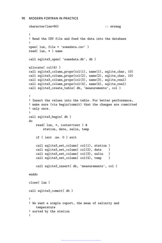 90 MODERN FORTRAN IN PRACTICE
character(len=80) :: errmsg
!
! Read the CSV file and feed the data into the database
!
open( lun, file = 'somedata.csv' )
read( lun, * ) name
call sqlite3_open( 'somedata.db', db )
allocate( col(4) )
call sqlite3_column_props(col(1), name(1), sqlite_char, 10)
call sqlite3_column_props(col(2), name(2), sqlite_char, 10)
call sqlite3_column_props(col(3), name(3), sqlite_real)
call sqlite3_column_props(col(4), name(4), sqlite_real)
call sqlite3_create_table( db, 'measurements', col )
!
! Insert the values into the table. For better performance,
! make sure (via begin/commit) that the changes are committed
! only once.
!
call sqlite3_begin( db )
do
read( lun, *, iostat=ierr ) 
station, date, salin, temp
if ( ierr .ne. 0 ) exit
call sqlite3_set_column( col(1), station )
call sqlite3_set_column( col(2), date )
call sqlite3_set_column( col(3), salin )
call sqlite3_set_column( col(4), temp )
call sqlite3_insert( db, 'measurements', col )
enddo
close( lun )
call sqlite3_commit( db )
!
! We want a simple report, the mean of salinity and
temperature
! sorted by the station
!
 